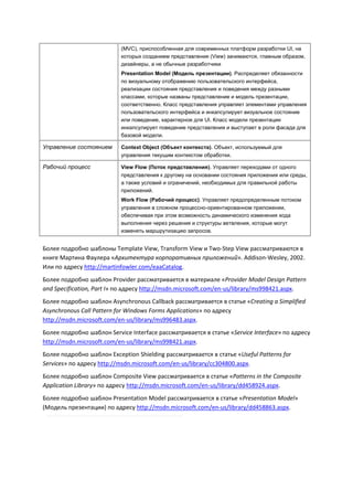(MVC), приспособленная для современных платформ разработки UI, на
                           которых созданием представления (View) занимаются, главным образом,
                           дизайнеры, а не обычные разработчики
                           Presentation Model (Модель презентации). Распределяет обязанности
                           по визуальному отображению пользовательского интерфейса,
                           реализации состояния представления и поведения между разными
                           классами, которые названы представление и модель презентации,
                           соответственно. Класс представления управляет элементами управления
                           пользовательского интерфейса и инкапсулирует визуальное состояние
                           или поведение, характерное для UI. Класс модели презентации
                           инкапсулирует поведение представления и выступает в роли фасада для
                           базовой модели.

Управление состоянием      Context Object (Объект контекста). Объект, используемый для
                           управления текущим контекстом обработки.

Рабочий процесс            View Flow (Поток представления). Управляет переходами от одного
                           представления к другому на основании состояния приложения или среды,
                           а также условий и ограничений, необходимых для правильной работы
                           приложений.
                           Work Flow (Рабочий процесс). Управляет предопределенным потоком
                           управления в сложном процессно-ориентированном приложении,
                           обеспечивая при этом возможность динамического изменения хода
                           выполнения через решения и структуры ветвления, которые могут
                           изменять маршрутизацию запросов.


Более подробно шаблоны Template View, Transform View и Two-Step View рассматриваются в
книге Мартина Фаулера «Архитектура корпоративных приложений». Addison-Wesley, 2002.
Или по адресу http://martinfowler.com/eaaCatalog.
Более подробно шаблон Provider рассматривается в материале «Provider Model Design Pattern
and Specification, Part I» по адресу http://msdn.microsoft.com/en-us/library/ms998421.aspx.
Более подробно шаблон Asynchronous Callback рассматривается в статье «Creating a Simplified
Asynchronous Call Pattern for Windows Forms Applications» по адресу
http://msdn.microsoft.com/en-us/library/ms996483.aspx.
Более подробно шаблон Service Interface рассматривается в статье «Service Interface» по адресу
http://msdn.microsoft.com/en-us/library/ms998421.aspx.
Более подробно шаблон Exception Shielding рассматривается в статье «Useful Patterns for
Services» по адресу http://msdn.microsoft.com/en-us/library/cc304800.aspx.
Более подробно шаблон Composite View рассматривается в статье «Patterns in the Composite
Application Library» по адресу http://msdn.microsoft.com/en-us/library/dd458924.aspx.
Более подробно шаблон Presentation Model рассматривается в статье «Presentation Model»
(Модель презентации) по адресу http://msdn.microsoft.com/en-us/library/dd458863.aspx.
 