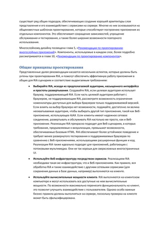 существует ряд общих подходов, обеспечивающих создание хорошей архитектуры слоя
представления и его взаимодействия с сервисами на сервере. Многие из них основываются на
общеизвестных шаблонах проектирования, которые способствуют построению приложения из
отдельных компонентов. Это обеспечивает сокращение зависимостей, упрощение
обслуживания и тестирования, а также более широкие возможности повторного
использования.
Многослойному дизайну посвящена глава 5, «Рекомендации по проектированию
многослойных приложений». Компоненты, используемые в каждом слое, более подробно
рассматриваются в главе 10, «Рекомендации по проектированию компонентов».


Общие принципы проектирования
Представленные далее рекомендации касаются нескольких аспектов, которые должны быть
учтены при проектировании RIA, и помогут обеспечить эффективную работу приложения в
общих для RIA сценариях и соответствие выдвигаемым требованиям:
         Выбирайте RIA, исходя из предполагаемой аудитории, насыщенного интерфейса
          и простоты развертывания. Создавайте RIA, если целевая аудитория использует
          браузер, поддерживающий RIA. Если часть целевой аудитории работает с
          браузером, не поддерживающим RIA, рассмотрите возможность ограничения
          номенклатуры доступных для выбора браузеров только поддерживаемой версией.
          Если влиять на выбор браузера нет возможности, подумайте, достаточно ли велика
          неохватываемая аудитория, чтобы выбирать другой тип приложения, такой как Веб-
          приложение, использующее AJAX. Если клиенты имеют надежное сетевое
          соединение, развертывать и обслуживать RIA настолько же просто, как и Веб-
          приложение. Реализации RIA прекрасно подходят для Веб-сценариев, в которых
          требования, предъявляемые к визуализации, превышают возможности,
          обеспечиваемые базовым HTML. RIA обеспечивают более устойчивое поведение и
          требуют менее развернутого тестирования в поддерживаемых браузерах по
          сравнению с Веб-приложениями, использующими расширенные функции и код.
          Реализации RIA также идеально подходят для приложений, работающих с
          потоковыми мультимедиа. Они не так хороши для сверхсложных многостраничных
          UI.
         Используйте Веб-инфраструктуру посредством сервисов. Реализациям RIA
          необходима такая же инфраструктура, что и Веб-приложениям. Как правило, вся
          обработка RIA и также взаимодействие с другими сетевыми сервисами (для
          сохранения данных в базе данных, например) выполняются на клиенте.

         Используйте вычислительные мощности клиента. RIA выполняются на клиентском
          компьютере и могут использовать все доступные на нем вычислительные
          мощности. По возможности максимально перенесите функциональность на клиент,
          это позволит улучшить взаимодействие с пользователем. Однако особо важные
          бизнес-правила должны выполняться на сервере, поскольку проверка на клиенте
          может быть сфальсифицирована.
 