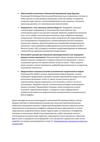    Обеспечивайте выполнение в безопасной программной среде браузера.
          Реализации RIA обладают более высокой безопасностью по умолчанию, поэтому не
          имеют доступа ко всем ресурсам компьютера, таким как камеры и аппаратное
          ускорение видео. Доступ к локальной файловой системе ограничен. Локальное
          хранилище доступно, но с максимальными ограничениями.
         Определитесь с тем, насколько сложным будет UI. Продумайте, насколько
          сложным будет создаваемый UI. Реализации RIA лучше работают при
          использовании одного окна для всех операций. Возможно применение множества
          окон, но это требует написания дополнительного кода и обработки переходов
          между окнами. Пользователи должны иметь возможность без труда перемещаться
          или останавливаться и возвращаться к соответствующему окну без повторного
          запуска всего процесса. Для многостраничных UI применяйте методы внешнего
          связывания. Также управляйте унифицированным указателем ресурса (Uniform
          Resource Locator, URL), историей и кнопками назад/вперед браузера во избежание
          сложностей при переходе пользователей между окнами.

         Используйте сценарии для повышения производительности или сокращения
          времени отклика приложения. Проанализируйте общие сценарии приложений и
          примите решение о разделении и загрузке компонентов приложения, а также о
          кэшировании данных или переносе бизнес-логики на клиент. Чтобы сократить
          время загрузки и запуска приложения, разбивайте функциональность на отдельные
          загружаемые компоненты.
         Предусмотрите ситуацию отсутствия установленного подключаемого модуля.
          Реализации RIA требуют наличия подключаемого модуля браузера, поэтому
          необходимо предусмотреть сценарий установки подключаемого модуля как часть
          выполнения приложения. Учтите то, имеют ли ваши клиенты доступ к
          подключаемому модулю, разрешение на его установку, и захотят ли они его
          устанавливать. Подумайте над тем, насколько детально будете контролировать
          процесс установки. Предусмотрите ситуацию, когда пользователи не могут
          установить подключаемый модуль, с выводом на экран информативного
          сообщения об ошибке или предоставлением альтернативного пользовательского
          Веб-интерфейса.

Кроме приведенных выше рекомендаций по реализаций RIA, руководствуйтесь и более
общими советами по проектированию насыщенных клиентских приложений (включая
мобильные насыщенные клиенты). К общим рекомендациям относятся отделение логики
представления от реализации интерфейса, определение задач представления и потоков
представления, разделение бизнес-правил и других задач, не связанных с интерфейсом,
повторное использование общей логики представления, слабое связывание клиента с
используемыми им удаленными сервисами, недопущение тесного связывания с объектами
других слоев и сокращение числа обращений к сети при доступе к удаленным слоям. Более
подробно эти вопросы рассматриваются в главе 22, «Проектирование насыщенных клиентских
приложений».
 