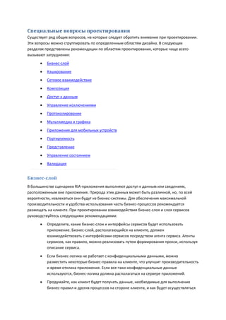 Специальные вопросы проектирования
Существует ряд общих вопросов, на которые следует обратить внимание при проектировании.
Эти вопросы можно сгруппировать по определенным областям дизайна. В следующих
разделах представлены рекомендации по областям проектирования, которые чаще всего
вызывают затруднения:

         Бизнес-слой
         Кэширование
         Сетевое взаимодействие
         Композиция
         Доступ к данным

         Управление исключениями
         Протоколирование

         Мультимедиа и графика

         Приложения для мобильных устройств
         Портируемость

         Представление
         Управление состоянием
         Валидация


Бизнес-слой
В большинстве сценариев RIA-приложения выполняют доступ к данным или сведениям,
расположенным вне приложения. Природа этих данных может быть различной, но, по всей
вероятности, извлекаться они будут из бизнес-системы. Для обеспечения максимальной
производительности и удобства использования часть бизнес-процессов рекомендуется
размещать на клиенте. При проектировании взаимодействия бизнес-слоя и слоя сервисов
руководствуйтесь следующими рекомендациями:
         Определите, какие бизнес-слои и интерфейсы сервисов будет использовать
          приложение. Бизнес-слой, располагающийся на клиенте, должен
          взаимодействовать с интерфейсами сервисов посредством агента сервиса. Агенты
          сервисов, как правило, можно реализовать путем формирования прокси, используя
          описание сервиса.

         Если бизнес-логика не работает с конфиденциальными данными, можно
          разместить некоторые бизнес-правила на клиенте, что улучшит производительность
          и время отклика приложения. Если все-таки конфиденциальные данные
          используются, бизнес-логика должна располагаться на сервере приложений.
         Продумайте, как клиент будет получать данные, необходимые для выполнения
          бизнес-правил и других процессов на стороне клиента, и как будет осуществляться
 
