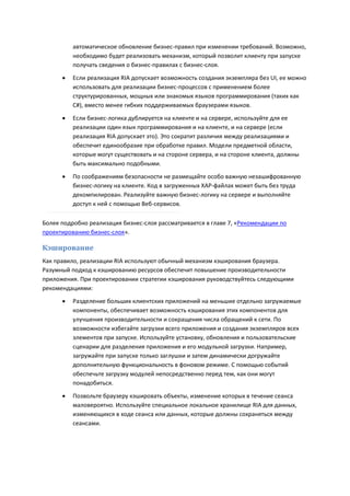 автоматическое обновление бизнес-правил при изменении требований. Возможно,
          необходимо будет реализовать механизм, который позволит клиенту при запуске
          получать сведения о бизнес-правилах с бизнес-слоя.

         Если реализация RIA допускает возможность создания экземпляра без UI, ее можно
          использовать для реализации бизнес-процессов с применением более
          структурированных, мощных или знакомых языков программирования (таких как
          C#), вместо менее гибких поддерживаемых браузерами языков.
         Если бизнес-логика дублируется на клиенте и на сервере, используйте для ее
          реализации один язык программирования и на клиенте, и на сервере (если
          реализация RIA допускает это). Это сократит различия между реализациями и
          обеспечит единообразие при обработке правил. Модели предметной области,
          которые могут существовать и на стороне сервера, и на стороне клиента, должны
          быть максимально подобными.

         По соображениям безопасности не размещайте особо важную незашифрованную
          бизнес-логику на клиенте. Код в загруженных XAP-файлах может быть без труда
          декомпилирован. Реализуйте важную бизнес-логику на сервере и выполняйте
          доступ к ней с помощью Веб-сервисов.

Более подробно реализация бизнес-слоя рассматривается в главе 7, «Рекомендации по
проектированию бизнес-слоя».

Кэширование
Как правило, реализации RIA используют обычный механизм кэширования браузера.
Разумный подход к кэшированию ресурсов обеспечит повышение производительности
приложения. При проектировании стратегии кэширования руководствуйтесь следующими
рекомендациями:
         Разделение больших клиентских приложений на меньшие отдельно загружаемые
          компоненты, обеспечивает возможность кэширования этих компонентов для
          улучшения производительности и сокращения числа обращений к сети. По
          возможности избегайте загрузки всего приложения и создания экземпляров всех
          элементов при запуске. Используйте установку, обновления и пользовательские
          сценарии для разделения приложения и его модульной загрузки. Например,
          загружайте при запуске только заглушки и затем динамически догружайте
          дополнительную функциональность в фоновом режиме. С помощью событий
          обеспечьте загрузку модулей непосредственно перед тем, как они могут
          понадобиться.

         Позвольте браузеру кэшировать объекты, изменение которых в течение сеанса
          маловероятно. Используйте специальное локальное хранилище RIA для данных,
          изменяющихся в ходе сеанса или данных, которые должны сохраняться между
          сеансами.
 
