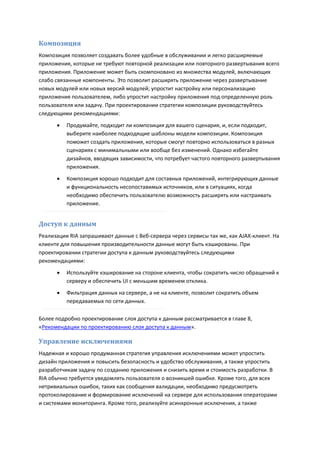 Композиция
Композиция позволяет создавать более удобные в обслуживании и легко расширяемые
приложения, которые не требуют повторной реализации или повторного развертывания всего
приложения. Приложение может быть скомпоновано из множества модулей, включающих
слабо связанные компоненты. Это позволит расширять приложение через развертывание
новых модулей или новых версий модулей; упростит настройку или персонализацию
приложения пользователем, либо упростит настройку приложения под определенную роль
пользователя или задачу. При проектировании стратегии композиции руководствуйтесь
следующими рекомендациями:

         Продумайте, подходит ли композиция для вашего сценария, и, если подходит,
          выберите наиболее подходящие шаблоны модели композиции. Композиция
          поможет создать приложения, которые смогут повторно использоваться в разных
          сценариях с минимальными или вообще без изменений. Однако избегайте
          дизайнов, вводящих зависимости, что потребует частого повторного развертывания
          приложения.
         Композиция хорошо подходит для составных приложений, интегрирующих данные
          и функциональность несопоставимых источников, или в ситуациях, когда
          необходимо обеспечить пользователю возможность расширять или настраивать
          приложение.


Доступ к данным
Реализации RIA запрашивают данные с Веб-сервера через сервисы так же, как AJAX-клиент. На
клиенте для повышения производительности данные могут быть кэшированы. При
проектировании стратегии доступа к данным руководствуйтесь следующими
рекомендациями:

         Используйте кэширование на стороне клиента, чтобы сократить число обращений к
          серверу и обеспечить UI с меньшим временем отклика.
         Фильтрация данных на сервере, а не на клиенте, позволит сократить объем
          передаваемых по сети данных.

Более подробно проектирование слоя доступа к данным рассматривается в главе 8,
«Рекомендации по проектированию слоя доступа к данным».

Управление исключениями
Надежная и хорошо продуманная стратегия управления исключениями может упростить
дизайн приложения и повысить безопасность и удобство обслуживания, а также упростить
разработчикам задачу по созданию приложения и снизить время и стоимость разработки. В
RIA обычно требуется уведомлять пользователя о возникшей ошибке. Кроме того, для всех
нетривиальных ошибок, таких как сообщения валидации, необходимо предусмотреть
протоколирование и формирование исключений на сервере для использования операторами
и системами мониторинга. Кроме того, реализуйте асинхронные исключения, а также
 