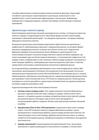 На выбор архитектурных стилей оказывает влияние множество факторов. Сюда входят
способность организации к проектированию и реализации, возможности и опыт
разработчиков, а также ограничения инфраструктуры и организации. Информация,
приведенная в следующих разделах, поможет при выборе соответствующих стилей для
приложений.


Архитектура клиент/сервер
Клиент/серверная архитектура описывает распределенные системы, состоящие из отдельных
клиента и сервера и соединяющей их сети. Простейшая форма системы клиент/сервер,
называемая 2-уровневой архитектурой – это серверное приложение, к которому напрямую
обращаются множество клиентов.
Исторически архитектура клиент/сервер представляет собой настольное приложение с
графическим UI, обменивающееся данными с сервером базы данных, на котором в форме
хранимых процедур располагается основная часть бизнес-логики, или с выделенным
файловым сервером. Если рассматривать более обобщенно, архитектурный стиль
клиент/сервер описывает отношения между клиентом и одним или более серверами, где
клиент инициирует один или более запросов (возможно, с использованием графического UI),
ожидает ответы и обрабатывает их при получении. Обычно сервер авторизует пользователя и
затем проводит обработку, необходимую для получения результата. Для связи с клиентом
сервер может использовать широкий диапазон протоколов и форматов данных.
На сегодняшний день примерами архитектурного стиля клиент/сервер могут служить Веб-
приложения, выполняющиеся в Интернете или внутренних сетях организаций; настольные
приложения для операционной системы Microsoft Windows®, выполняющие доступ к сетевым
сервисам данных; приложения, выполняющие доступ к удаленным хранилищам данных (такие
как программы чтения электронной почты, FTP-клиенты и средства доступа к базам данных);
инструменты и утилиты для работы с удаленными системами (такие как средства управления
системой и средства мониторинга сети).
К другим разновидностям стиля клиент/сервер относятся:
      Системы клиент-очередь-клиент. Этот подход позволяет клиентам обмениваться
       данными с другими клиентами через очередь на сервере. Клиенты могут читать
       данные с и отправлять данные на сервер, который выступает в роли простой очереди
       для хранения данных. Благодаря этому клиенты могут распределять и
       синхронизировать файлы и сведения. Иногда такую архитектуру называют пассивной
       очередью.

      Одноранговые (Peer-to-Peer, P2P) приложения. Созданный на базе клиент-очередь-
       клиент, стиль P2P позволяет клиенту и серверу обмениваться ролями с целью
       распределения и синхронизации файлов и данных между множеством клиентов. Эта
       схема расширяет стиль клиент/сервер, добавляя множественные ответы на запросы,
       совместно используемые данные, обнаружение ресурсов и устойчивость при удалении
       участников сети.
      Серверы приложений. Специализированный архитектурный стиль, при котором
       приложения и сервисы размещаются и выполняются на сервере, и тонкий клиент
 