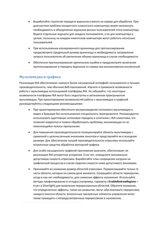    Выработайте стратегию передачи журналов клиента на сервер для обработки. При
          диагностике проблем конкретного клиентского компьютера может возникнуть
          необходимость в объединении журналов разных пользователей этого компьютера.
          Ведите отдельные журналы для каждого пользователя, а не для компьютера в
          целом, поскольку на каждом клиентском компьютере могут работать несколько
          пользователей.
         При использовании изолированного хранилища для протоколирования
          предусмотрите предельный размер хранилища и необходимость направления
          запроса пользователю об увеличении объема хранилища в случае необходимости.

         Обеспечьте протоколирование критических ошибок и предусмотрите включение
          протоколирования и передачу журналов на сервер при возникновении исключений.


Мультимедиа и графика
Реализации RIA обеспечивают намного более насыщенный интерфейс пользователя и лучшую
производительность, чем обычные Веб-приложений. Изучите и примените возможности
работы с мультимедиа используемой платформы RIA. Не забывайте, что некоторые
возможности платформы RIA могут быть недоступны в автономном проигрывателе
мультимедиа. При проектировании возможностей работы с мультимедиа и графикой
руководствуйтесь следующими рекомендациями:
         При проектировании обеспечьте воспроизведение потокового мультимедиа и
          видео в браузере без использования специального проигрывателя. Рекомендуется
          использовать адаптивную потоковую передачу в сочетании с RIA-клиентами, это
          позволит корректно и плавно обрабатывать проблемы, возникающие из-за
          изменяющейся полосы пропускания.
         Для повышения производительности позиционируйте объекты мультимедиа с
          привязкой к целочисленным значениям пикселов и представляйте их в исходном
          размере. Для обеспечения лучшей производительности отрисовки используйте
          встроенные средства обработки векторной графики.
         Для особо насыщенного графикой приложения выясните, обеспечивает ли
          реализация RIA аппаратное ускорение. Если нет, определите минимально
          допустимую скорость отрисовки. Выработайте план сокращения нагрузки на
          графический процессор в случае падения скорости ниже допустимого минимума.

         Принимайте во внимание размер областей отрисовки. Перерисовывайте только те
          части области, которые на самом деле меняются. Сокращайте области перекрытия,
          когда в них нет необходимости, для снижения эффекта наложения. Используйте
          методы профилирования и отладки (например, параметр «EnableRedrawRegions =
          true» в Silverlight) для выявления перерисованных областей. Обратите внимание,
          что определенные эффекты, такие как размытие, могут обусловливать перерисовку
          каждого пиксела области. Безоконные прозрачные элементы управления могут
          также приводить к непредусмотренным перерисовкам и наложению.
 
