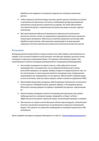 обработку или издержки на повторное создание или повторное извлечение
          данных.
         Чтобы сохранить состояние между сеансами, храните данные состояния на клиенте
          в изолированном хранилище. Состояние, необходимое для функционирования
          приложения, всегда должно сохраняться на сервере. Это также обеспечивает
          пользователям доступ к сохраненному состоянию при входе в систему с другого
          компьютера.
         При проектировании обеспечьте возможность параллельного выполнения
          множества сеансов, потому что предотвратить одновременный запуск множества
          экземпляров невозможно. Обеспечьте в стратегии управления состоянием либо
          обработку параллелизма, либо механизм, выявляющий и не допускающий
          нарушение состояния приложения в результате выполнения множества сеансов.


Валидация
Валидация должна осуществляться в коде на клиенте или через сервисы, расположенные на
сервере. Если на клиенте требуется нечто большее, чем обычная проверка, выносите логику
валидации в отдельную загружаемую сборку. Это упрощает обслуживание правил. При
проектировании стратегии валидации руководствуйтесь следующими рекомендациями:
         Используйте валидацию на стороне клиента, чтобы обеспечить лучшее
          взаимодействие с пользователем, но из соображений безопасности всегда
          выполняйте проверку и на сервере. Вообще исходите из предположения о том, что
          все поступающие от клиента данные являются злонамеренными. Сервер должен
          перепроверять все передаваемые на него данные. Обеспечивайте проверку ввода
          со всех источников, таких как строки запроса, cookies и элементы управления HTML.
         Проектируйте механизмы валидации, обеспечивающие ограничение, отклонение и
          очистку данных. Проверяйте длину, диапазон, формат и тип вводимых данных.
          Обозначьте границы доверия на сервере и проверяйте все данные, пересекающие
          их.
         Храните правила валидации клиента в изолированном хранилище. Для правил,
          требующих доступа к ресурсам сервера, продумайте, не будет ли более
          эффективным использовать отдельный сервис, выполняющий проверку на сервере.
         При наличии на стороне клиента большого объема кода валидации, который может
          меняться, рассмотрите возможность его размещения в отдельном загружаемом
          модуле. Это упростит его замену без необходимости повторной загрузки всего RIA-
          приложения.

Более подробно методики валидации обсуждаются в главе 17, «Сквозная функциональность».
 