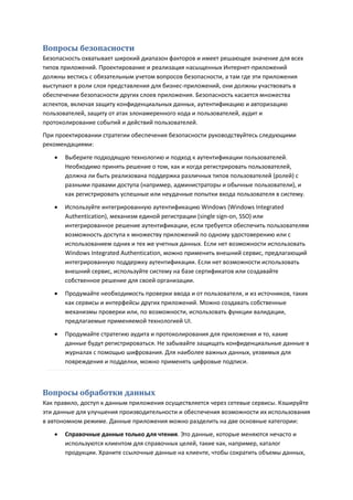 Вопросы безопасности
Безопасность охватывает широкий диапазон факторов и имеет решающее значение для всех
типов приложений. Проектирование и реализация насыщенных Интернет-приложений
должны вестись с обязательным учетом вопросов безопасности, а там где эти приложения
выступают в роли слоя представления для бизнес-приложений, они должны участвовать в
обеспечении безопасности других слоев приложения. Безопасность касается множества
аспектов, включая защиту конфиденциальных данных, аутентификацию и авторизацию
пользователей, защиту от атак злонамеренного кода и пользователей, аудит и
протоколирование событий и действий пользователей.
При проектировании стратегии обеспечения безопасности руководствуйтесь следующими
рекомендациями:

      Выберите подходящую технологию и подход к аутентификации пользователей.
       Необходимо принять решение о том, как и когда регистрировать пользователей,
       должна ли быть реализована поддержка различных типов пользователей (ролей) с
       разными правами доступа (например, администраторы и обычные пользователи), и
       как регистрировать успешные или неудачные попытки входа пользователя в систему.
      Используйте интегрированную аутентификацию Windows (Windows Integrated
       Authentication), механизм единой регистрации (single sign-on, SSO) или
       интегрированное решение аутентификации, если требуется обеспечить пользователям
       возможность доступа к множеству приложений по одному удостоверению или с
       использованием одних и тех же учетных данных. Если нет возможности использовать
       Windows Integrated Authentication, можно применить внешний сервис, предлагающий
       интегрированную поддержку аутентификации. Если нет возможности использовать
       внешний сервис, используйте систему на базе сертификатов или создавайте
       собственное решение для своей организации.
      Продумайте необходимость проверки ввода и от пользователя, и из источников, таких
       как сервисы и интерфейсы других приложений. Можно создавать собственные
       механизмы проверки или, по возможности, использовать функции валидации,
       предлагаемые применяемой технологией UI.

      Продумайте стратегию аудита и протоколирования для приложения и то, какие
       данные будут регистрироваться. Не забывайте защищать конфиденциальные данные в
       журналах с помощью шифрования. Для наиболее важных данных, уязвимых для
       повреждения и подделки, можно применять цифровые подписи.



Вопросы обработки данных
Как правило, доступ к данным приложения осуществляется через сетевые сервисы. Кэшируйте
эти данные для улучшения производительности и обеспечения возможности их использования
в автономном режиме. Данные приложения можно разделить на две основные категории:
      Справочные данные только для чтения. Это данные, которые меняются нечасто и
       используются клиентом для справочных целей, такие как, например, каталог
       продукции. Храните ссылочные данные на клиенте, чтобы сократить объемы данных,
 