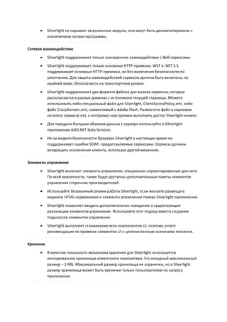     Silverlight не скрывает загруженные модули, они могут быть декомпилированы с
           извлечением логики программы.

Сетевое взаимодействие
          Silverlight поддерживает только асинхронное взаимодействие с Веб-сервисами.
          Silverlight поддерживает только основные HTTP-привязки. WCF в .NET 3.5
           поддерживает основные HTTP-привязки, но без включения безопасности по
           умолчанию. Для защиты взаимодействий сервисов должна быть включена, по
           крайней мере, безопасность на транспортном уровне.

          Silverlight поддерживает два формата файлов для вызова сервисов, которые
           располагаются в разных доменах с источником текущей страницы. Можете
           использовать либо специальный файл для Silverlight, ClientAccessPolicy.xml, либо
           файл CrossDomain.xml, совместимый с Adobe Flash. Разместите файл в корневом
           каталоге сервиса(-ов), к которому(-ым) должен выполнять доступ Silverlight-клиент.

          Для передачи больших объемов данных с сервера используйте в Silverlight-
           приложении ADO.NET Data Services.
          Из-за модели безопасности браузера Silverlight в настоящее время не
           поддерживает ошибки SOAP, предоставляемые сервисами. Сервисы должны
           возвращать исключения клиенту, используя другой механизм.

Элементы управления
          Silverlight включает элементы управления, специально спроектированные для него.
           По всей вероятности, также будут доступны дополнительные пакеты элементов
           управления сторонних производителей.

          Используйте безоконный режим работы Silverlight, если желаете размещать
           видимое HTML-содержимое и элементы управления поверх Silverlight-приложения.
          Silverlight позволяет вводить дополнительное поведение в существующие
           реализации элементов управления. Используйте этот подход вместо создания
           подклассов элементов управления.

          Silverlight выполняет сглаживание всех компонентов UI, поэтому учтите
           рекомендации по привязке элементов UI к целочисленным значениям пикселов.

Хранение

          В качестве локального механизма хранения для Silverlight используется
           изолированное хранилище клиентского компьютера. Его исходный максимальный
           размер – 1 МБ. Максимальный размер хранилища не ограничен, но в Silverlight
           размер хранилища может быть увеличен только пользователем по запросу
           приложения.
 