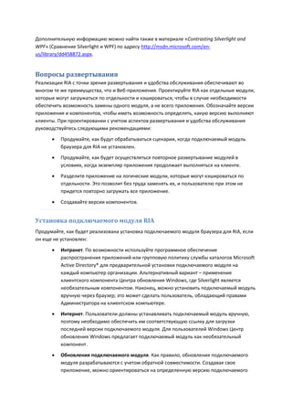 Дополнительную информацию можно найти также в материале «Contrasting Silverlight and
WPF» (Сравнение Silverlight и WPF) по адресу http://msdn.microsoft.com/en-
us/library/dd458872.aspx.


Вопросы развертывания
Реализации RIA с точки зрения развертывания и удобства обслуживания обеспечивают во
многом те же преимущества, что и Веб-приложения. Проектируйте RIA как отдельные модули,
которые могут загружаться по отдельности и кэшироваться, чтобы в случае необходимости
обеспечить возможность замены одного модуля, а не всего приложения. Обозначайте версии
приложения и компонентов, чтобы иметь возможность определять, какую версию выполняют
клиенты. При проектировании с учетом аспектов развертывания и удобства обслуживания
руководствуйтесь следующими рекомендациями:

         Продумайте, как будут обрабатываться сценарии, когда подключаемый модуль
          браузера для RIA не установлен.
         Продумайте, как будет осуществляться повторное развертывание модулей в
          условиях, когда экземпляр приложения продолжает выполняться на клиенте.
         Разделите приложение на логические модули, которые могут кэшироваться по
          отдельности. Это позволит без труда заменять их, и пользователю при этом не
          придется повторно загружать все приложение.
         Создавайте версии компонентов.


Установка подключаемого модуля RIA
Продумайте, как будет реализована установка подключаемого модуля браузера для RIA, если
он еще не установлен:
         Интранет. По возможности используйте программное обеспечение
          распространения приложений или групповую политику службы каталогов Microsoft
          Active Directory® для предварительной установки подключаемого модуля на
          каждый компьютер организации. Альтернативный вариант – применение
          клиентского компонента Центра обновления Windows, где Silverlight является
          необязательным компонентом. Наконец, можно установить подключаемый модуль
          вручную через браузер; это может сделать пользователь, обладающий правами
          Администратора на клиентском компьютере.

         Интернет. Пользователи должны устанавливать подключаемый модуль вручную,
          поэтому необходимо обеспечить им соответствующую ссылку для загрузки
          последней версии подключаемого модуля. Для пользователей Windows Центр
          обновления Windows предлагает подключаемый модуль как необязательный
          компонент.
         Обновления подключаемого модуля. Как правило, обновления подключаемого
          модуля разрабатываются с учетом обратной совместимости. Создавая свое
          приложение, можно ориентироваться на определенную версию подключаемого
 