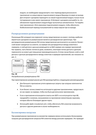 модуля, но необходимо предусмотреть план перевода функциональности
          приложения на новые версии подключаемого модуля браузера по мере их выхода.
          Для интранет-сценариев переходите на новый подключаемый модуль только после
          тестирования в нем своего приложения. В Интернет-сценариях учитывайте то, что
          обновления подключаемого модуля будут выполняться автоматически. Тестируйте
          свое приложение с бета-версиями подключаемого модуля, чтобы обеспечить
          безболезненный переход пользователей на новые версии при их выходе.


Распределенное развертывание
Реализации RIA копируют или переносят логику представления на клиент, поэтому наиболее
вероятным сценарием их развертывания является распределенная архитектура. При
распределенном развертывании RIA логика представления располагается на клиенте; бизнес-
слой может находиться на клиенте, на сервере или распределяться между клиентом и
сервером; и слой доступа к данным размещается на Веб-сервере или сервере приложений.
Как правило, часть бизнес-логики (и даже, возможно, некоторая логика доступа к данным)
переносится на клиент для повышения производительности. В этом случае бизнес-слой и слой
доступа к данным распределяются между клиентом и сервером приложений, как показано на
рис. 2.




Рис. 39
Распределенное развертывание RIA
При проектировании развертывания для RIA руководствуйтесь следующими рекомендациями:
         Для большого приложения учтите временные затраты при загрузке компонентов
          RIA на клиенты.
         Если бизнес-логика совместно используется другими приложениями, предоставьте
          ее как сервис на сервере, чтобы она была доступна всем приложениям.

         Если в приложении используются сокеты или WCF и не используется порт 80,
          продумайте о влиянии, оказываемом на приложение межсетевыми экранами,
          которые обычно блокируют другие порты.

         Используйте файл crossdomain.xml, чтобы обеспечить RIA-клиентам возможность
          доступа к другим доменам в случае необходимости.


Балансировка нагрузки
При развертывании приложения на множестве серверов можно использовать балансировку
нагрузки для распределения запросов RIA-клиентов между разными серверами. Это приводит
 