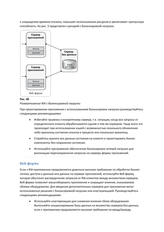 к сокращению времени отклика, повышает использование ресурсов и увеличивает пропускную
способность. На рис. 3 представлен сценарий с балансировкой нагрузки.




Рис. 40
Развертывание RIA с балансировкой нагрузки
При проектировании приложения с использованием балансировки нагрузки руководствуйтесь
следующими рекомендациями:
         Избегайте привязки к конкретному серверу, т.е. ситуации, когда все запросы от
          определенного клиента обрабатываются одним и тем же сервером. Чаще всего это
          происходит при использовании кэшей с возможностью локального обновления
          либо хранилищ состояния сеансов в процессе или локальных хранилищ.

         Старайтесь хранить все данные состояния на клиенте и проектировать бизнес
          компоненты без сохранения состояния.

         Используйте программное обеспечение балансировки сетевой нагрузки для
          реализации перенаправления запросов на серверы фермы приложений.


Веб-ферма
Если к RIA-приложению предъявляются довольно высокие требования по обработке бизнес-
логики, доступа к данным или данных на сервере приложений, используйте Веб-ферму,
которая обеспечит распределение запросов от RIA-клиентов между множеством серверов.
Веб-ферма позволяет масштабировать приложение и сокращает влияние, оказываемое
сбоями оборудования. Для введения дополнительных серверов для приложения могут
использоваться решения с балансировкой нагрузки или кластеризацией. Руководствуйтесь
следующими рекомендациями:

         Используйте кластеризацию для снижения влияния сбоев оборудования.
          Выполняйте секционирование базы данных на множество серверов баз данных,
          если к приложению предъявляются высокие требования по вводу/выводу.
 