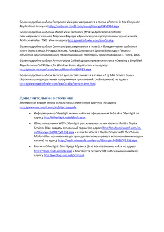 Более подробно шаблон Composite View рассматривается в статье «Patterns in the Composite
Application Library» at http://msdn.microsoft.com/en-us/library/dd458924.aspx.
Более подробно шаблоны Model-View-Controller (MVC) и Application Controller
рассматриваются в книге Мартина Фаулера «Архитектура корпоративных приложений».
Addison-Wesley, 2002. Или по адресу http://martinfowler.com/eaaCatalog.
Более подробно шаблон Command рассматривается в главе 5, «Поведенческие шаблоны»
книги Эрика Гамма, Ричарда Хельма, Ральфа Джонсона и Джона Влиссидса «Приемы
объектно-ориентированного проектирования. Паттерны проектирования». Питер, 2006.
Более подробно шаблон Asynchronous Callback рассматривается в статье «Creating a Simplified
Asynchronous Call Pattern for Windows Forms Applications» по адресу
http://msdn.microsoft.com/en-us/library/ms996483.aspx.
Более подробно шаблон Service Layer рассматривается в статье «P of EAA: Service Layer»
(Архитектура корпоративных программных приложений: слой сервисов) по адресу
http://www.martinfowler.com/eaaCatalog/serviceLayer.html.



Дополнительные источники
Электронная версия списка используемых источников доступна по адресу
http://www.microsoft.com/architectureguide.
          Информацию по Silverlight можно найти на официальном Веб-сайте Silverlight по
           адресу http://silverlight.net/default.aspx.
          Об использовании WCF с Silverlight рассказывают статьи «How to: Build a Duplex
           Service» (Как: создать дуплексный сервис) по адресу http://msdn.microsoft.com/en-
           us/library/cc645027(VS.95).aspx и «How to: Access a Duplex Service with the Channel
           Model» (Как: организовать доступ к дуплексному сервису с использованием модели
           канала) по адресу http://msdn.microsoft.com/en-us/library/cc645028(VS.95).aspx.
          Блоги по Silverlight: блог Бреда Абрамса (Brad Abrams) можно найти по адресу
           http://blogs.msdn.com/brada/ и блог Скотта Гатри (Scott Guthrie) можно найти по
           адресу http://weblogs.asp.net/Scottgu/.
 