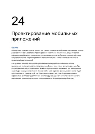 24
Проектирование мобильных
приложений
Обзор
Данная глава поможет понять, когда и как следует применять мобильные приложения, а также
рассмотрит основные вопросы проектирования мобильных приложений. Сюда относятся
компоненты мобильного приложения; специальные аспекты мобильных приложений, такие
как развертывание, энергопотребление и синхронизация; а также ключевые шаблоны и
вопросы выбора технологий.
Как правило, обычное мобильное приложение структурировано как многослойное
приложение, состоящее из слоя представления, бизнес-слоя и слоя доступа к данным. При
разработке мобильного приложения можно создавать тонкий Веб-клиент или насыщенный
клиент. Для насыщенного клиента бизнес-слой и слой сервисов данных, скорее всего, будут
располагаться на самом устройстве. Для тонкого клиента все слои будут размещены на
сервере. Рис. 1 иллюстрирует типовую архитектуру насыщенного клиентского мобильного
приложения, компоненты которого сгруппированы по функциональным областям.
 