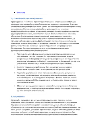    Валидация


Аутентификация и авторизация
Проектирование эффективной стратегии аутентификации и авторизации имеет большое
значение с точки зрения обеспечения безопасности и надежности приложения. Отсутствие
соответствующей аутентификации может сделать приложение уязвимым к неавторизованному
использованию. Обычно мобильные устройства проектируются как устройства
индивидуального использования и, как правило, не имеют базового профиля пользователя и
других средств безопасности, кроме простого пароля. Остальные привычные механизмы
обеспечения безопасности настольных приложений также чаще всего отсутствуют.
Возможность обнаружения мобильных устройств через протокол Bluetooth создает для
пользователей неожиданные риски. Особые трудности при проектировании мобильного
приложения вызывает необходимость реализации сценариев без постоянного подключения.
Должны быть учтены все возможные варианты подключения, как проводные, так и
беспроводные. При проектировании стратегии аутентификации и авторизации
руководствуйтесь следующими рекомендациями:
      Проектируйте аутентификацию и авторизацию как для сценариев с постоянным
       подключением, так и для сценариев без постоянного подключения; включая
       синхронизацию по беспроводному соединению, синхронизацию при подключении к
       компьютеру, обнаружение по Bluetooth, синхронизацию по Виртуальной частной сети
       (Virtual Private Network, VPN) и локальную синхронизацию карты памяти SD.

      Учтите то, что у разных устройств могут быть разные программные модели
       безопасности, что может влиять на авторизацию для доступа к ресурсам.

      Не делайте предположений о том, что механизмы безопасности, доступные на
       настольных платформах, будут доступны и на мобильной платформе, даже если
       используете одни и те же инструменты. Например, в Windows Mobile нет списков
       управления доступом (ACL) и, следовательно, нет безопасности файлов на уровне
       операционной системы.
      Обозначьте границы доверия в рамках слоев мобильного приложения. Например,
       между клиентом и сервером или сервером и базой данных. Это поможет определить,
       где и как проводить аутентификацию.


Кэширование
Используйте кэширование для улучшения производительности и времени отклика
приложения и для обеспечения работоспособности в условиях без сетевого подключения.
Кэширование поможет оптимизировать поиск ссылочных данных, избежать повторных
обращений к сети и предотвратить ненужную повторную обработку. Принимая решение о том,
какие данные кэшировать, учитывайте ограниченность ресурсов устройства; доступный объем
хранилища мобильного устройства всегда меньше, чем у настольного компьютера. При
проектировании стратегии кэширования руководствуйтесь следующими рекомендациями:
 