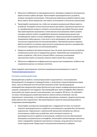    Обозначьте требования по производительности. Например, определите минимальное
       время отклика и работы батареи. Протестируйте производительность устройств,
       которые планируете использовать. У большинства мобильных устройств имеется лишь
       флэш-память, более медленная, чем память, используемая в настольных компьютерах.
      Проектируйте приложение так, чтобы оно занимало минимальный объем памяти в
       устройстве. Кэшируйте только жизненно важные для работы приложения данные или
       те, преобразование которых в готовый к использованию вид требует больших затрат.
       При проектировании приложения с интенсивным использованием памяти выявите
       сценарии нехватки памяти и выработайте механизм приоритезации данных для
       высвобождения памяти в случае необходимости. Однако рассмотрите возможность
       кэширования любых данных, в том числе и часто меняющихся, для сценариев без
       постоянного подключения или автономной работы. Приложение должно сохранять
       работоспособность в условиях недоступности кэшированных данных в сценариях без
       постоянного подключения или автономной работы.
      Правильно выберите месторасположение кэша. Он может располагаться в устройстве,
       в мобильном шлюзе или на сервере базы данных. Применяйте для кэширования не
       память устройства, а SQL Server Compact Edition, поскольку используемая
       приложением память в ситуациях нехватки памяти может быть очищена.

      Обеспечьте шифрование конфиденциальных данных при кэшировании, особенно при
       кэшировании данных на съемных носителях.

Более подробно проектирование стратегии кэширования рассматривается в главе 17,
«Сквозная функциональность».

Сетевое взаимодействие
Взаимодействие устройств с компьютером может осуществляться с использованием
беспроводной («по воздуху») и проводной связи, и также более специализированных видов
связи, таких как Bluetooth или Infrared Data Association (IrDA). При беспроводном
взаимодействии предусмотрите меры безопасности для защиты конфиденциальных данных от
хищения, повреждения или подделки. При взаимодействии через интерфейсы Веб-сервисов
используйте для защиты данных такие механизмы, как стандарты WS-Secure. Не забывайте,
что связь с беспроводным устройством является намного менее устойчивой, чем при
подключении к компьютеру, и что мобильному приложению, возможно, придется длительное
время работать без подключения. При проектировании стратегии связи руководствуйтесь
следующими рекомендациями:
      Проектируйте асинхронное взаимодействие с поддержкой потоков, это позволит
       повысить производительность и удобство использования в сценариях без постоянного
       подключения. Подключения с ограниченной пропускной способностью, обычно
       используемые в мобильных устройствах, могут негативно сказаться на
       производительности и удобстве использования, особенно если они обусловливают
       блокировку пользовательского интерфейса. Используйте соответствующие протоколы
       связи и продумайте поведение приложения в ситуации, когда доступны несколько
       типов подключений. Предоставьте пользователям возможность выбирать
 