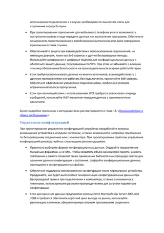 используемое подключение и в случае необходимости выключать связь для
       сохранения заряда батареи.
      При проектировании приложения для мобильного телефона учтите возможность
       поступления вызова в ходе передачи данных или выполнения программы. Обеспечьте
       возможность приостановления и возобновления выполнения или даже завершения
       приложения в таких случаях.
      Обеспечивайте защиту при взаимодействии с использованием подключений, не
       имеющих доверия, таких как Веб-сервисы и другие беспроводные методы.
       Используйте шифрование и цифровые подписи для конфиденциальных данных и
       обеспечьте защиту данных, передаваемых по VPN. При этом не забывайте о влиянии
       этих мер обеспечения безопасности на производительность и время работы батареи.
      Если требуется использовать данные из многих источников, взаимодействовать с
       другими приложениями или работать без подключения, применяйте Веб-сервисы.
       Обеспечьте эффективное управление подключениями, особенно в условиях
       ограниченной полосы пропускания.
      Если при взаимодействии с использованием WCF требуется реализовать очередь
       сообщений, используйте WCF-механизм передачи данных с промежуточным
       хранением.

Более подробно протоколы и методики связи рассматриваются в главе 18, «Взаимодействие и
обмен сообщениями».

Управление конфигурацией
При проектировании управления конфигурацией устройства проработайте вопросы
возвращения устройства в исходное состояние, а также возможности настройки приложения
по беспроводному соединению или с компьютера. При проектировании стратегии управления
конфигурацией руководствуйтесь следующими рекомендациями:

      Правильно выберите формат конфигурационных данных. Отдавайте предпочтение
       бинарным форматам, а не XML, чтобы сократить объем занимаемой памяти. Снизить
       требования к памяти позволит также применение библиотечных процедур сжатия для
       хранения данных конфигурации и состояния. Шифруйте конфиденциальные данные,
       хранящиеся в конфигурационных файлах.
      Обеспечьте поддержку восстановления конфигурации после перезагрузки устройства.
       Продумайте, как будет выполняться синхронизация конфигурационных данных при
       беспроводной связи и при подключении к компьютеру, а также ознакомьтесь с
       техниками, используемыми разными производителями для загрузки параметров
       конфигурации.

      Если для хранения данных предприятия используется Microsoft SQL Server 2005 или
       2008 и требуется обеспечить короткий цикл выхода на рынок, используйте
       репликацию слиянием, обеспечиваемую готовым приложением стороннего
 