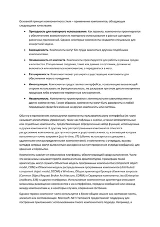 Основной принцип компонентного стиля – применение компонентов, обладающих
следующими качествами:
      Пригодность для повторного использования. Как правило, компоненты проектируются
       с обеспечением возможности их повторного использования в разных сценариях
       различных приложений. Однако некоторые компоненты создаются специально для
       конкретной задачи.
      Замещаемость. Компоненты могут без труда заменяться другими подобными
       компонентами.
      Независимость от контекста. Компоненты проектируются для работы в разных средах
       и контекстах. Специальные сведения, такие как данные о состоянии, должны не
       включаться или извлекаться компонентом, а передаваться в него.
      Расширяемость. Компонент может расширять существующие компоненты для
       обеспечения нового поведения.
      Инкапсуляция. Компоненты предоставляют интерфейсы, позволяющие вызывающей
       стороне использовать их функциональность, не раскрывая при этом детали внутренних
       процессов либо внутренние переменные или состояние.
      Независимость. Компоненты проектируются с минимальными зависимостями от
       других компонентов. Таким образом, компоненты могут быть развернуты в любой
       подходящей среде без влияния на другие компоненты или системы.

Обычно в приложениях используются компоненты пользовательского интерфейса (их часто
называют элементами управления), такие как таблицы и кнопки, а также вспомогательные
или служебные компоненты, предоставляющие определенный набор функций, используемых
в других компонентах. К другому типу распространенных компонентов относятся
ресурсоемкие компоненты, доступ к которым осуществляется нечасто, и активация которых
выполняется «точно вовремя» (just-in-time, JIT) (обычно используется в сценариях с
удаленными или распределенными компонентами); и компоненты с очередью, вызовы
методов которых могут выполняться асинхронно за счет применения очереди сообщений, для
хранения и пересылки.
Компоненты зависят от механизмов платформы, обеспечивающей среду выполнения. Часто
эти механизмы называют просто компонентной архитектурой. Примерами такой
архитектуры могут служить Объектная модель программных компонентов (component object
model, COM) и Объектная модель распределенных программных компонентов (distributed
component object model, DCOM) в Windows, Общая архитектура брокера объектных запросов
(Common Object Request Broker Architecture, CORBA) и Серверные компоненты Java (Enterprise
JavaBeans, EJB) на других платформах. Используемая компонентная архитектура описывает
механизмы размещения компонентов и их интерфейсов, передачи сообщений или команд
между компонентами и, в некоторых случаях, сохранения состояния.
Однако термин компонент часто используется в более общем смысле как составная часть,
элемент или составляющая. Microsoft .NET Framework предоставляет поддержку для
построения приложений с использованием такого компонентного подхода. Например, в
 