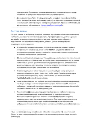 производителя1. Репликация слиянием синхронизирует данные за одну операцию
        независимо от пропускной способности сети или размера данных.
       Для инфраструктуры Active Directory используйте интерфейс System Center Mobile
        Device Manager (Диспетчер мобильных устройств), он обеспечит управление групповой
        конфигурацией, аутентификацией и авторизацией устройств. Требования Mobile Device
        Manager можно найти в разделе «Вопросы выбора технологий».


Доступ к данным
Доступ к данным на мобильном устройстве ограничен неустойчивостью сетевых подключений
и аппаратными ограничениями самого устройства. При проектировании доступа к данным
учитывайте низкую пропускную способность, высокую задержку и неустойчивость
подключения. При проектировании стратегии доступа к данным руководствуйтесь
следующими рекомендациями:
       Используйте локальную базу данных устройства, которая обеспечивает сервисы
        синхронизации, такую как SQL Server Compact Edition. Создавайте собственный
        механизм синхронизации данных, только если стандартные функции синхронизации
        не отвечают поставленным требованиям.
       Обеспечивайте целостность данных. Файлы, остающиеся открытыми при приостановке
        работы устройства и сбоях питания, могут обусловить нарушение целостности данных,
        особенно если данные хранятся на съемном устройстве хранения. Для обеспечения
        целостности данных в случаях, когда устройства остаются без электропитания или
        подключения, используйте транзакции в SQL Server Mobile.
       Не делайте допущение о том, что съемное хранилище будет всегда доступным,
        поскольку пользователь может убрать его в любое время. Проводите проверку на
        наличие съемного хранилища перед записью в него или использованием
        FlushFileBuffers (Очистка буферов файлов).

       При использовании XML для хранения или передачи данных принимайте во внимание
        его общий размер и влияние на производительность. Применение XML повышает
        требования к пропускной способности и размеру локального хранилища. Используйте
        алгоритмы сжатия или не-XML методы передачи.
       Проектируйте эффективные методы доступа к базе данных и обработки данных,
        оказывающие минимальное негативное влияние на производительность.
        Использование типизированных объектов вместо DataSet позволит сократить
        издержки памяти и улучшить производительность. Если предполагается выполнять
        только чтение данных, используйте объекты DataReader. Избегайте операций,
        требующих интенсивной обработки, таких как навигация по большим наборам данных.



1
 Если в качестве хранилища на мобильном устройстве используется SQL Server Compact
Edition, то такая синхронизации обеспечивается встроенными средствами (прим. научного
редактора).
 