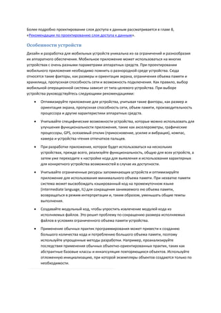 Более подробно проектирование слоя доступа к данным рассматривается в главе 8,
«Рекомендации по проектированию слоя доступа к данным».

Особенности устройств
Дизайн и разработка для мобильных устройств уникальна из-за ограничений и разнообразия
их аппаратного обеспечения. Мобильное приложение может использоваться на многих
устройствах с очень разными параметрами аппаратных средств. При проектировании
мобильного приложения необходимо помнить о разнородной среде устройства. Сюда
относятся такие факторы, как размеры и ориентация экрана, ограничения объема памяти и
хранилища, пропускная способность сети и возможность подключения. Как правило, выбор
мобильной операционной системы зависит от типа целевого устройства. При выборе
устройства руководствуйтесь следующими рекомендациями:
      Оптимизируйте приложение для устройства, учитывая такие факторы, как размер и
       ориентация экрана, пропускная способность сети, объем памяти, производительность
       процессора и другие характеристики аппаратных средств.

      Учитывайте специфические возможности устройства, которые можно использовать для
       улучшения функциональности приложения, такие как акселерометры, графические
       процессоры, GPS, осязаемый отклик (прикосновение, усилие и вибрация), компас,
       камера и устройства чтения отпечатков пальцев.
      При разработке приложения, которое будет использоваться на нескольких
       устройствах, прежде всего, реализуйте функциональность, общую для всех устройств, а
       затем уже переходите к настройке кода для выявления и использования характерных
       для конкретного устройства возможностей в случае их доступности.
      Учитывайте ограниченные ресурсы запоминающих устройств и оптимизируйте
       приложение для использования минимального объема памяти. При нехватке памяти
       система может высвобождать кэшированный код на промежуточном языке
       (intermediate language, IL) для сокращения занимаемого ею объема памяти,
       возвращаться в режим интерпретации и, таким образом, уменьшать общие темпы
       выполнения.
      Создавайте модульный код, чтобы упростить извлечение модулей кода из
       исполняемых файлов. Это решит проблему по сокращению размера исполняемых
       файлов в условиях ограниченного объема памяти устройства.
      Применение обычных практик программирования может привести к созданию
       большого количества кода и потреблению большого объема памяти, поэтому
       используйте упрощенные методы разработки. Например, проанализируйте
       последствия применения обычных объектно-ориентированных практик, таких как
       абстрактные базовые классы и инкапсуляция повторяющихся объектов. Используйте
       отложенную инициализацию, при которой экземпляры объектов создаются только по
       необходимости.
 