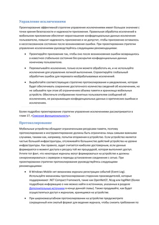 Управление исключениями
Проектирование эффективной стратегии управления исключениями имеет большое значение с
точки зрения безопасности и надежности приложения. Правильная обработка исключений в
мобильном приложении обеспечит неразглашение конфиденциальных данных исключения
пользователю, повысит надежность приложения и не допустит, чтобы приложение оставалось
в несогласованном состоянии после возникновения ошибки. При проектировании стратегии
управления исключениями руководствуйтесь следующими рекомендациями:

      Проектируйте приложение так, чтобы оно после возникновения ошибки возвращалось
       в известное стабильное состояние без раскрытия конфиденциальных данных
       конечному пользователю.

      Перехватывайте исключения, только если можете обработать их, и не используйте
       исключения для управления логикой выполнения. Спроектируйте глобальный
       обработчик ошибок для перехвата необрабатываемых исключений.

      Выработайте соответствующую стратегию протоколирования и уведомления, которая
       будет обеспечивать сохранение достаточного количества сведений об исключениях, но
       не забывайте при этом об ограничениях объема памяти и хранилища мобильных
       устройств. Обеспечьте отображение понятных пользователям сообщений об
       исключениях, не раскрывающих конфиденциальных данных о критических ошибках и
       исключениях.

Более подробно проектирование стратегии управления исключениями рассматривается в
главе 17, «Сквозная функциональность».

Протоколирование
Мобильные устройства обладают ограниченными ресурсами памяти, поэтому
протоколирование и инструментирование должны быть ограничены лишь самыми важными
случаями, такими как, например, попытки вторжения в устройство. Если устройство является
частью большей инфраструктуры, отслеживайте большинство действий устройства на уровне
инфраструктуры. Как правило, аудит считается наиболее достоверным, если данные
формируются в момент доступа к ресурсу той же процедурой, которая выполняет доступ.
Учтите тот факт, что некоторые журналы могут формироваться на устройстве и должны
синхронизироваться с сервером в периоды установления соединения с сетью. При
проектировании стратегии протоколирования руководствуйтесь следующими
рекомендациями:
      В Windows Mobile нет механизма журнала регистрации событий (Event Log).
       Используйте механизмы протоколирования сторонних производителей, которые
       поддерживают .NET Compact Framework, такие как OpenNetCF, NLog или log4Net (более
       подробную информацию о них можно найти в источниках, указанных в разделе
       Дополнительные источники в конце данной главы). Также продумайте, как будет
       осуществляться доступ к журналам, хранящимся на устройстве.
      При широкомасштабном протоколировании на устройстве предусмотрите
       сокращенный или сжатый формат для ведения журнала, чтобы снизить требования по
 