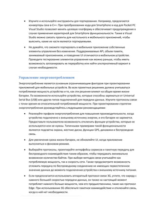    Изучите и используйте инструменты для портирования. Например, предлагаются
       конвертеры Java-в-C++. При преобразовании кода для Smartphone в код для Pocket PC
       Visual Studio позволяет менять целевую платформу и обеспечивает предупреждения в
       случае применения характерной для Smartphone функциональности. Также в Visual
       Studio можно связать проекты для настольного и мобильного приложений, чтобы
       выяснить, какие их части являются портируемыми.
      Не думайте, что сможете портировать в мобильное приложение собственные
       элементы управления без изменения. Поддерживаемые API, объем памяти,
       занимаемый приложением, и поведение UI отличаются в мобильном устройстве.
       Проводите тестирование элементов управления как можно раньше, чтобы иметь
       возможность запланировать их переработку или найти альтернативный вариант в
       случае необходимости.


Управление энергопотреблением
Энергопотребление является основным ограничивающим фактором при проектировании
приложений для мобильных устройств. Во всех проектных решениях должна учитываться
потребляемая мощность устройства и то, как эти решения влияют на общее время жизни
батареи. По возможности используйте устройства, которые способны заряжаться от Universal
Serial Bus (USB) или других типов подключений для передачи данных. Изучите протоколы связи
с точки зрения их относительной потребляемой мощности. При проектировании стратегии
энергопотребления руководствуйтесь следующими рекомендациями:

      Реализуйте профили энергопотребления для повышения производительности, когда
       устройство подключено к внешнему источнику энергии, и его батарея не заряжется.
       Предоставьте пользователю возможность отключать функции устройства, которые не
       используются или не нужны. Типичными примерами такой функциональности
       являются подсветка экрана, жесткие диски, функции GPS, динамики и беспроводная
       связь.
      Для увеличения срока жизни батареи, не обновляйте UI, когда приложение
       выполняться в фоновом режиме.
      Выбирайте протоколы, проектируйте интерфейсы сервисов и пакетную передачу для
       беспроводного взаимодействия таким образом, чтобы передавать минимально
       возможное количество байтов. При выборе методов связи учитывайте как
       потребляемую мощность, так и скорость сети. Также предусмотрите возможность
       отложить передачу по беспроводному соединению не имеющих первостепенное
       значение данных до момента подключения устройства к внешнему источнику питания.

      Если предполагается использовать аппаратный протокол связи 3G, учтите, что наряду с
       намного большей скоростью передачи данных, он также на настоящий момент
       потребляет намного больше мощности, чем его предшественники, такие как протокол
       Edge. При использовании 3G обеспечьте пакетное взаимодействие и отключайте связь,
       когда в ней нет необходимости.
 