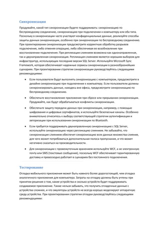 Синхронизация
Продумайте, какой тип синхронизации будете поддерживать: синхронизацию по
беспроводному соединению, синхронизацию при подключении к компьютеру или оба типа.
Поскольку в синхронизации часто участвуют конфиденциальные данные, реализуйте способы
защиты данных синхронизации, особенно при синхронизации по беспроводному соединению.
При проектировании синхронизации предусмотрите корректную обработку разрывов
подключения, либо отменяя операцию, либо обеспечивая ее возобновление при
восстановлении подключения. При репликации слиянием возможна как однонаправленная,
так и двунаправленная синхронизация. Репликация слиянием является хорошим выбором для
инфраструктур, использующих последние версии SQL Server. Используйте Microsoft Sync
Framework, которая обеспечивает надежные сервисы синхронизации в разнообразнейших
сценариях. При проектировании стратегии синхронизации руководствуйтесь следующими
рекомендациями:
      Если пользователи будут выполнять синхронизацию с компьютером, предусмотрите в
       дизайне синхронизацию при подключении к компьютеру. Если пользователи должны
       синхронизировать данные, находясь вне офиса, предусмотрите синхронизацию по
       беспроводному соединению.
      Обеспечьте восстановление приложения при сбросе или прерывании синхронизации.
       Продумайте, как будут обрабатываться конфликты синхронизации.
      Обеспечьте защиту передачи данных при синхронизации, например, с помощью
       шифрования и цифровых сертификатов, и используйте безопасные каналы. Особенно
       внимательно отнеситесь к выбору соответствующей стратегии аутентификации и
       авторизации при использовании синхронизации по Bluetooth.

      Если требуется поддерживать двунаправленную синхронизацию с SQL Server,
       используйте синхронизацию через репликацию слиянием. Не забывайте, что
       синхронизация слиянием обеспечит синхронизацию всех данных множества слияния,
       для чего может потребоваться дополнительная полоса пропускания, и что может
       негативно сказаться на производительности.
      Для синхронизации с промежуточным хранением используйте WCF, а не электронную
       почту или SMS (текстовые сообщения), поскольку WCF обеспечивает гарантированную
       доставку и превосходно работает в сценариях без постоянного подключения.


Тестирование
Отладка мобильного приложения может быть намного более дорогостоящей, чем отладка
аналогичного приложения для компьютера. Затраты на отладку должны быть учтены при
принятии решения о том, какие устройства и сколько устройств будет поддерживать
создаваемое приложение. Также нельзя забывать, что получить отладочные данные с
устройства сложнее, и что эмуляторы устройств не всегда хорошо моделируют аппаратную
среду устройства. При проектировании стратегии отладки руководствуйтесь следующими
рекомендациями:
 