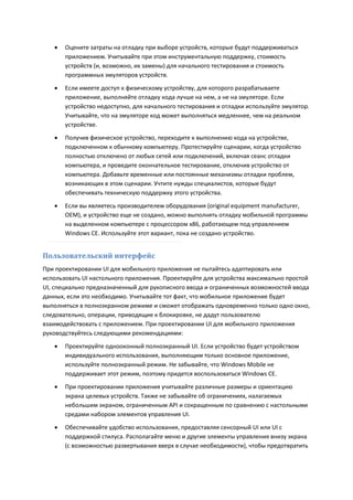    Оцените затраты на отладку при выборе устройств, которые будут поддерживаться
       приложением. Учитывайте при этом инструментальную поддержку, стоимость
       устройств (и, возможно, их замены) для начального тестирования и стоимость
       программных эмуляторов устройств.
      Если имеете доступ к физическому устройству, для которого разрабатываете
       приложение, выполняйте отладку кода лучше на нем, а не на эмуляторе. Если
       устройство недоступно, для начального тестирования и отладки используйте эмулятор.
       Учитывайте, что на эмуляторе код может выполняться медленнее, чем на реальном
       устройстве.

      Получив физическое устройство, переходите к выполнению кода на устройстве,
       подключенном к обычному компьютеру. Протестируйте сценарии, когда устройство
       полностью отключено от любых сетей или подключений, включая сеанс отладки
       компьютера, и проведите окончательное тестирование, отключив устройство от
       компьютера. Добавьте временные или постоянные механизмы отладки проблем,
       возникающих в этом сценарии. Учтите нужды специалистов, которые будут
       обеспечивать техническую поддержку этого устройства.
      Если вы являетесь производителем оборудования (original equipment manufacturer,
       OEM), и устройство еще не создано, можно выполнять отладку мобильной программы
       на выделенном компьютере с процессором x86, работающем под управлением
       Windows CE. Используйте этот вариант, пока не создано устройство.


Пользовательский интерфейс
При проектировании UI для мобильного приложения не пытайтесь адаптировать или
использовать UI настольного приложения. Проектируйте для устройства максимально простой
UI, специально предназначенный для рукописного ввода и ограниченных возможностей ввода
данных, если это необходимо. Учитывайте тот факт, что мобильное приложение будет
выполняться в полноэкранном режиме и сможет отображать одновременно только одно окно,
следовательно, операции, приводящие к блокировке, не дадут пользователю
взаимодействовать с приложением. При проектировании UI для мобильного приложения
руководствуйтесь следующими рекомендациями:
      Проектируйте однооконный полноэкранный UI. Если устройство будет устройством
       индивидуального использования, выполняющим только основное приложение,
       используйте полноэкранный режим. Не забывайте, что Windows Mobile не
       поддерживает этот режим, поэтому придется воспользоваться Windows CE.
      При проектировании приложения учитывайте различные размеры и ориентацию
       экрана целевых устройств. Также не забывайте об ограничениях, налагаемых
       небольшим экраном, ограниченным API и сокращенным по сравнению с настольными
       средами набором элементов управления UI.
      Обеспечивайте удобство использования, предоставляя сенсорный UI или UI с
       поддержкой стилуса. Располагайте меню и другие элементы управления внизу экрана
       (с возможностью развертывания вверх в случае необходимости), чтобы предотвратить
 