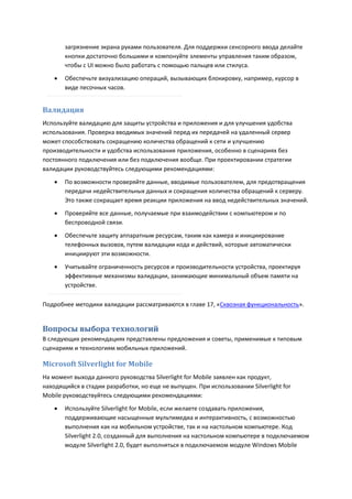 загрязнение экрана руками пользователя. Для поддержки сенсорного ввода делайте
        кнопки достаточно большими и компонуйте элементы управления таким образом,
        чтобы с UI можно было работать с помощью пальцев или стилуса.

       Обеспечьте визуализацию операций, вызывающих блокировку, например, курсор в
        виде песочных часов.


Валидация
Используйте валидацию для защиты устройства и приложения и для улучшения удобства
использования. Проверка вводимых значений перед их передачей на удаленный сервер
может способствовать сокращению количества обращений к сети и улучшению
производительности и удобства использования приложения, особенно в сценариях без
постоянного подключения или без подключения вообще. При проектировании стратегии
валидации руководствуйтесь следующими рекомендациями:
       По возможности проверяйте данные, вводимые пользователем, для предотвращения
        передачи недействительных данных и сокращения количества обращений к серверу.
        Это также сокращает время реакции приложения на ввод недействительных значений.
       Проверяйте все данные, получаемые при взаимодействии с компьютером и по
        беспроводной связи.
       Обеспечьте защиту аппаратным ресурсам, таким как камера и инициирование
        телефонных вызовов, путем валидации кода и действий, которые автоматически
        инициируют эти возможности.
       Учитывайте ограниченность ресурсов и производительности устройства, проектируя
        эффективные механизмы валидации, занимающие минимальный объем памяти на
        устройстве.

Подробнее методики валидации рассматриваются в главе 17, «Сквозная функциональность».


Вопросы выбора технологий
В следующих рекомендациях представлены предложения и советы, применимые к типовым
сценариям и технологиям мобильных приложений.

Microsoft Silverlight for Mobile
На момент выхода данного руководства Silverlight for Mobile заявлен как продукт,
находящийся в стадии разработки, но еще не выпущен. При использовании Silverlight for
Mobile руководствуйтесь следующими рекомендациями:

       Используйте Silverlight for Mobile, если желаете создавать приложения,
        поддерживающие насыщенные мультимедиа и интерактивность, с возможностью
        выполнения как на мобильном устройстве, так и на настольном компьютере. Код
        Silverlight 2.0, созданный для выполнения на настольном компьютере в подключаемом
        модуле Silverlight 2.0, будет выполняться в подключаемом модуле Windows Mobile
 