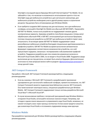 Silverlight в последней версии браузера Microsoft Internet Explorer® for Mobile. Но не
       забывайте о том, что несмотря на возможность использования одного и того же
       Silverlight-кода для мобильного устройства и для настольного компьютера, для
       мобильного устройства необходимо учесть другой размер экрана и ограничения
       ресурсов. Код должен быть оптимизирован для Windows Mobile.
      Если требуется создавать Веб-страницы как для настольных, так и для мобильных
       платформ, используйте Silverlight for Mobile или обычный ASP.NET/HMTL. Применяйте
       ASP.NET for Mobile, только если устройство не поддерживает никакие другие
       альтернативные варианты. Браузеры устройств стали более мощными и теперь могут
       обрабатывать обычный HTML и ASP.NET, используемый для настольных браузеров,
       поэтому специальная разработка на ASP.NET для мобильных устройств теряет свою
       актуальность. В настоящее время ASP.NET for Mobile поддерживает самые
       разнообразные мобильные устройства благодаря специальным адаптерам разметки и
       профилям устройств. ASP.NET for Mobile во время выполнения автоматически
       формирует содержимое соответственно возможностям устройства, но в ней
       присутствуют издержки, связанные с тестированием и обслуживанием профилей
       устройств. Поддержка разработки для этих элементов управления включена в
       Microsoft Visual Studio 2003 и 2005, но не входит в Visual Studio 2008. Поддержка среды
       выполнения до сих пор доступна, но может быть изъята в будущем. Дополнительные
       источники по этим вопросам можно найти в разделе «Дополнительные источники» в
       конце данной главы.


.NET Compact Framework
При работе с Microsoft .NET Compact Framework руководствуйтесь следующими
рекомендациями:
      Если вы знакомы с Microsoft .NET Framework и разрабатываете приложение
       одновременно для настольной и мобильной платформ, примите во внимание, что .NET
       Compact Framework является подмножеством библиотеки классов .NET Framework.
       Она также включает некоторые классы, специально разработанные для Windows
       Mobile. .NET Compact Framework поддерживает только системы разработки Microsoft
       Visual Basic® и Microsoft Visual C#®.
      В случае возникновения проблем с построчной трассировкой кода Windows Mobile в
       отладчике Visual Studio, используйте несколько сеансов отладки. Например, при
       отладке в одном сеансе машинного и управляемого кода Visual Studio, возможно, не
       сможет отследить сеанс через границы контекстов. В этом случае придется запустить
       два экземпляра Visual Studio и отслеживать содержимое между ними вручную.


Windows Mobile
При разработке приложений для Windows Mobile руководствуйтесь следующими общими
рекомендациями:
 