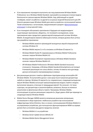    Если приложение планируется выполнять как под управлением Windows Mobile
    Professional, так и Windows Mobile Standard, принимайте во внимание отличия модели
    безопасности в разных версиях Windows Mobile. Код, работающий на одной
    платформе, может не работать на другой из-за разных моделей безопасности для API.
    Изучите документацию Windows Mobile для своего устройства и используемой версии.
    Также ознакомьтесь с источниками, предлагаемыми в разделе «Дополнительные
    источники» в конце данной главы.
   Если планируете обслуживать приложение в будущем или модернизируете
    существующее приложение, убедитесь, что понимаете наследование, схему
    присваивания имен продуктам и дерево версий операционной системы Windows
    Mobile. В каждой версии имеются небольшие отличия, которые должны быть учтены
    при разработке приложения.

       ◦   Windows Mobile является производной выпущенных версий операционной
           системы Windows CE.
       ◦   Windows Mobile версии 5.x и 6.x основаны на Windows CE версии 5.x.
       ◦   Windows Mobile Pocket PC переименована в Windows Mobile Professional,
           начиная с версии Windows Mobile 6.0.
       ◦   Windows Mobile Smartphone переименована в Windows Mobile Standard,
           начиная с версии Windows Mobile 6.0.
       ◦   API Windows Mobile Professional и Windows Mobile Standard несколько
           отличаются. Например, в Windows Mobile Standard (Smartphone) в ее Compact
           Framework реализации нет класса Button, потому что вместо него для ввода
           данных используются программируемые клавиши.

   Для реализации доступа к памяти и файловым структурам всегда используйте API
    Windows Mobile. Не выполняйте доступ к ним сразу после получения дескриптора
    любой из структур. Windows CE версия 6.x (и, следовательно, следующая выпущенная
    версия Windows Mobile) использует виртуализированную модель памяти и модель
    выполнения процесса, отличную от предыдущих версий. Это означает, что такие
    структуры, как дескрипторы и указатели файлов, возможно, больше не являются
    указателями на физическую область памяти. Программы Windows Mobile,
    использующие эту деталь реализации в версиях 6.x, будут давать сбой при переходе на
    следующую версию Windows Mobile.
   Mobile Device Manager (MDM) является возможным решением авторизации,
    отслеживания и сбора журналов с мобильных устройств при использовании
    инфраструктуры Active Directory. Как и в случае с использованием Windows Mobile 6.1
    на управляемых устройствах, для полноценного функционирования MDM на сервере
    должен быть установлен ряд других продуктов, включая:
       ◦   Windows Mobile 6.1 на устройствах

       ◦   Windows Server Update Service (WSUS) 3.0
       ◦   Windows Mobile Device Management Server
 