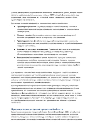 данном руководстве обсуждаются бизнес-компоненты и компоненты данных, которые обычно
являются классами, скомпилированными в сборки .NET Framework. Они выполняются под
управлением среды выполнения .NET Framework. Каждая сборка может включать более
одного подобного компонента.
Рассмотрим основные преимущества компонентного архитектурного стиля:
      Простота развертывания. Существующие версии компонентов могут заменяться
       новыми совместимыми версиями, не оказывая влияния на другие компоненты или
       систему в целом.
      Меньшая стоимость. Использование компонентов сторонних производителей
       позволяет распределять затраты на разработку и обслуживание.

      Простота разработки. Для обеспечения заданной функциональности компоненты
       реализуют широко известные интерфейсы, что позволяет вести разработку без влияния
       на другие части системы.

      Возможность повторного использования. Применение многократно используемых
       компонентов означает возможность распределения затрат на разработку и
       обслуживание между несколькими приложениями или системами.
      Упрощение с технической точки зрения. Компоненты упрощают систему через
       использование контейнера компонентов и его сервисов. В качестве примеров
       сервисов, предоставляемых контейнером, можно привести активацию компонентов,
       управление жизненным циклом, организацию очереди вызовов методов, обработку
       событий и транзакции.

Для управления зависимостями между компонентами, поддержки слабого связывания и
повторного использования могут использоваться шаблоны проектирования, такие как
Dependency Injection (Внедрение зависимостей) или Service Locator (Локатор сервиса). Такие
шаблоны часто применяются при создании составных приложений, сочетающих и повторно
использующих компоненты во многих приложениях.
Рассмотрите возможность применения компонентой архитектуры, если уже располагаете
подходящими компонентами или можете получить их от сторонних производителей; если
предполагается, что создаваемое приложение будет преимущественно выполнять
процедурные функции, возможно, с небольшим количеством вводимых данных или вообще
без таковых; или если хотите иметь возможность сочетать компоненты, написанные на разных
языках программирования. Также этот стиль подойдет для создания подключаемой или
составной архитектуры, которая позволяет без труда заменять и обновлять отдельные
компоненты.


Проектирование на основе предметной области
Проектирование на основе предметной области (Domain Driven Design, DDD) – это объектно-
ориентированный подход к проектированию ПО, основанный на предметной области, ее
элементах, поведении и отношениях между ними. Целью является создание программных
систем, являющихся реализацией лежащей в основе предметной области, путем определения
 