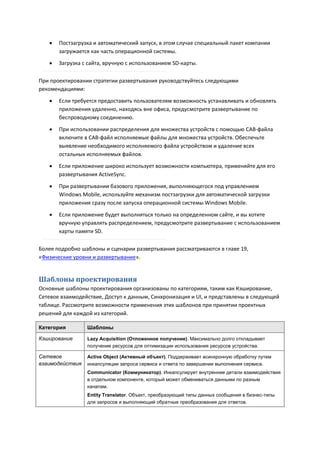    Постзагрузка и автоматический запуск, в этом случае специальный пакет компании
       загружается как часть операционной системы.
      Загрузка с сайта, вручную с использованием SD-карты.

При проектировании стратегии развертывания руководствуйтесь следующими
рекомендациями:

      Если требуется предоставить пользователям возможность устанавливать и обновлять
       приложения удаленно, находясь вне офиса, предусмотрите развертывание по
       беспроводному соединению.

      При использовании распределения для множества устройств с помощью CAB-файла
       включите в CAB-файл исполняемые файлы для множества устройств. Обеспечьте
       выявление необходимого исполняемого файла устройством и удаление всех
       остальных исполняемых файлов.
      Если приложение широко использует возможности компьютера, применяйте для его
       развертывания ActiveSync.
      При развертывании базового приложения, выполняющегося под управлением
       Windows Mobile, используйте механизм постзагрузки для автоматической загрузки
       приложения сразу после запуска операционной системы Windows Mobile.
      Если приложение будет выполняться только на определенном сайте, и вы хотите
       вручную управлять распределением, предусмотрите развертывание с использованием
       карты памяти SD.

Более подробно шаблоны и сценарии развертывания рассматриваются в главе 19,
«Физические уровни и развертывание».


Шаблоны проектирования
Основные шаблоны проектирования организованы по категориям, таким как Кэширование,
Сетевое взаимодействие, Доступ к данным, Синхронизация и UI, и представлены в следующей
таблице. Рассмотрите возможности применения этих шаблонов при принятии проектных
решений для каждой из категорий.

Категория        Шаблоны

Кэширование      Lazy Acquisition (Отложенное получение). Максимально долго откладывает
                 получение ресурсов для оптимизации использования ресурсов устройства.

Сетевое          Active Object (Активный объект). Поддерживает асинхронную обработку путем
взаимодействия   инкапсуляции запроса сервиса и ответа по завершении выполнения сервиса.
                 Communicator (Коммуникатор). Инкапсулирует внутренние детали взаимодействия
                 в отдельном компоненте, который может обмениваться данными по разным
                 каналам.
                 Entity Translator. Объект, преобразующий типы данных сообщения в бизнес-типы
                 для запросов и выполняющий обратные преобразования для ответов.
 