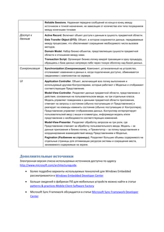 Reliable Sessions. Надежная передача сообщений из конца в конец между
                   источником и точкой назначения, не зависящая от количества или типа посредников
                   между конечными точками

Доступ к           Active Record. Включает объект доступа к данным в сущность предметной области.
данным             Data Transfer Object (DTO). Объект, в котором сохраняются данные, передаваемые
                   между процессами, что обеспечивает сокращение необходимого числа вызовов
                   методов.
                   Domain Model. Набор бизнес-объектов, представляющих сущности предметной
                   области и отношения между ними.
                   Transaction Script. Организует бизнес-логику каждой транзакции в одну процедуру,
                   обращаясь к базе данных напрямую либо через тонкую оболочку над базой данных.

Синхронизация      Synchronization (Синхронизация). Компонент, установленный на устройство,
                   отслеживает изменения в данных и, когда подключение доступно, обменивается
                   сведениями с компонентом на сервере.

UI                 Application Controller. Объект, включающий всю логику выполнения и
                   используемый другими Контроллерами, которые работают с Моделью и отображают
                   соответствующее Представление.
                   Model-View-Controller. Разделяет данные предметной области, представление и
                   действия, основанные на пользовательском вводе, на три отдельные класса.
                   Модель управляет поведением и данными предметной области приложения,
                   отвечает на запросы о состоянии (обычно поступающие от Представления) и
                   реагирует на команды изменить состояние (обычно поступающие от Контроллера).
                   Представление управляет отображением данных. Контроллер интерпретирует
                   пользовательский ввод с мыши и клавиатуры, информируя модель и/или
                   представление о необходимости соответствующих изменений.
                   Model-View-Presenter. Разделяет обработку запросов на три роли, где
                   Представление отвечает за обработку пользовательского ввода, Модель – за
                   данные приложения и бизнес-логику, и Презентатор – за логику представления и
                   координирование взаимодействий между Представлением и Моделью.
                   Pagination (Разбиение на страницы). Разделяет большие объемы содержимого на
                   отдельные страницы для оптимизации ресурсов системы и сокращения места,
                   занимаемого содержимым на экране.



Дополнительные источники
Электронная версия списка используемых источников доступна по адресу
http://www.microsoft.com/architectureguide.

        Более подробно варианты используемых технологий для Windows Embedded
         рассматриваются в Windows Embedded Developer Center

        Больше сведений о фабриках ПО для мобильных устройств можно найти в статье
         patterns & practices Mobile Client Software Factory
        Microsoft Sync Framework обсуждается в статье Microsoft Sync Framework Developer
         Center
 