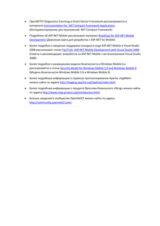    OpenNETCF.Diagnostics.EventLog в Smart Device Framework рассматривается в
    материале Instrumentation for .NET Compact Framework Applications
    (Инструментирование для приложений .NET Compact Framework)

   Подробнее об ASP.NET Mobile рассказывает материал Roadmap for ASP.NET Mobile
    Development (Дорожная карта для разработки с ASP.NET for Mobile)

   Более подробно о введении поддержки исходного кода ASP.NET Mobile в Visual Studio
    2008 рассказывает статья Tip/Trick: ASP.NET Mobile Development with Visual Studio 2008
    (Советы и рекомендации: разработка на ASP.NET Mobile с использованием Visual Studio
    2008)
   Более подробно о разрешениях модели безопасности в Windows Mobile 6.x
    рассказывается в статье Security Model for Windows Mobile 5.0 and Windows Mobile 6
    (Модель безопасности Windows Mobile 5.0 и Windows Mobile 6)

   Более подробную информацию о сервисах протоколирования Apache «log4Net»
    можно найти по адресу http://logging.apache.org/log4net/index.html.
   Более подробную информацию о продукте Ярослава Ковальского «NLog» можно найти
    по адресу http://www.nlog-project.org/introduction.html.
   Больше сведений о сообществе OpenNetCF можно найти по адресу
    http://community.opennetcf.com/.
 