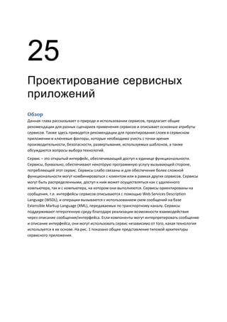 25
Проектирование сервисных
приложений
Обзор
Данная глава рассказывает о природе и использовании сервисов, предлагает общие
рекомендации для разных сценариев применения сервисов и описывает основные атрибуты
сервисов. Также здесь приводятся рекомендации для проектирования слоев в сервисном
приложении и ключевые факторы, которые необходимо учесть с точки зрения
производительности, безопасности, развертывания, используемых шаблонов, а также
обсуждаются вопросы выбора технологий.
Сервис – это открытый интерфейс, обеспечивающий доступ к единице функциональности.
Сервисы, буквально, обеспечивают некоторую программную услугу вызывающей стороне,
потребляющей этот сервис. Сервисы слабо связаны и для обеспечения более сложной
функциональности могут комбинироваться с клиентом или в рамках других сервисов. Сервисы
могут быть распределенными, доступ к ним может осуществляться как с удаленного
компьютера, так и с компьютера, на котором они выполняются. Сервисы ориентированы на
сообщения, т.е. интерфейсы сервисов описываются с помощью Web Services Description
Language (WSDL), и операции вызываются с использованием схем сообщений на базе
Extensible Markup Language (XML), передаваемых по транспортному каналу. Сервисы
поддерживают гетерогенную среду благодаря реализации возможности взаимодействия
через описание сообщения/интерфейса. Если компоненты могут интерпретировать сообщение
и описание интерфейса, они могут использовать сервис независимо от того, какая технология
используется в их основе. На рис. 1 показано общее представление типовой архитектуры
сервисного приложения.
 