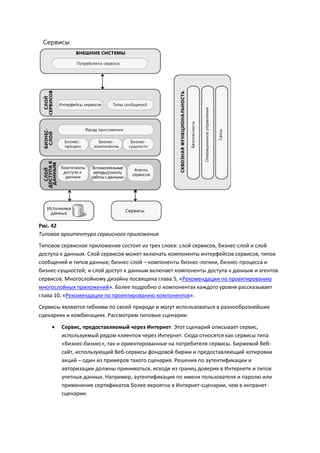 Рис. 42
Типовая архитектура сервисного приложения
Типовое сервисное приложение состоит из трех слоев: слой сервисов, бизнес-слой и слой
доступа к данным. Слой сервисов может включать компоненты интерфейсов сервисов, типов
сообщений и типов данных; бизнес-слой – компоненты бизнес-логики, бизнес-процесса и
бизнес-сущностей; и слой доступ к данным включает компоненты доступа к данным и агентов
сервисов. Многослойному дизайну посвящена глава 5, «Рекомендации по проектированию
многослойных приложений». Более подробно о компонентах каждого уровня рассказывает
глава 10, «Рекомендации по проектированию компонентов».
Сервисы являются гибкими по своей природе и могут использоваться в разнообразнейших
сценариях и комбинациях. Рассмотрим типовые сценарии:
       Сервис, предоставляемый через Интернет. Этот сценарий описывает сервис,
        используемый рядом клиентов через Интернет. Сюда относятся как сервисы типа
        «бизнес-бизнес», так и ориентированные на потребителя сервисы. Биржевой Веб-
        сайт, использующий Веб-сервисы фондовой биржи и предоставляющий котировки
        акций – один из примеров такого сценария. Решения по аутентификации и
        авторизации должны приниматься, исходя из границ доверия в Интернете и типов
        учетных данных. Например, аутентификация по имени пользователя и паролю или
        применение сертификатов более вероятна в Интернет-сценарии, чем в интранет-
        сценарии.
 