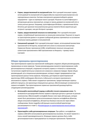   Сервис, предоставляемый по внутренней сети. Этот сценарий описывает сервис,
        используемый по внутренней сети рядом (обычно ограниченным) внутренних или
        корпоративных клиентов. Система электронного документооборота уровня
        предприятия – один из примеров такого сценария. Решения по аутентификации и
        авторизации должны приниматься, исходя из границ доверия во внутренней сети и
        типов учетных данных. Например, аутентификация Windows с применением Active
        Directory для хранения пользовательских данных является более вероятным для
        интранет-сценария, чем для Интернет-сценария.
       Сервис, предоставляемый локально на компьютере. Этот сценарий описывает
        сервис, потребляемый приложением на локальном компьютере. Решения по защите
        на транспортном уровне и на уровне сообщений должны приниматься на основании
        локальных границ доверия и пользователей.

       Смешанный сценарий. Этот сценарий описывает сервис, используемый множеством
        приложений по Интернету, внутренней сети и/или на локальном компьютере.
        Сервисное бизнес-приложение (LOB), потребляемое локально насыщенным
        клиентским приложением и Веб-приложением по Инернету – пример такого
        сценария.



Общие принципы проектирования
При проектировании сервисных приложений необходимо следовать общим рекомендациям,
применимым ко всем сервисам. Такими рекомендациями являются проектирование слабо
детализированных операций, следование контракту сервиса и готовность к возможному
поступлению недействительных запросов или запросов в неверном порядке. Кроме общих
рекомендаций, есть специальные рекомендации, которых следует придерживаться при
проектировании разных типов сервисов. Например, для Сервисно-ориентированной
архитектуры (SOA) необходимо обеспечить стабильность контракта приложения и
автономность сервиса. Либо может создаваться приложение, предоставляющее сервисы
рабочего процесса, или хранилище операционных данных, обеспечивающее основанный на
сервисе интерфейс. При проектировании сервисных приложений руководствуйтесь
следующими рекомендациями:
       Используйте многослойный подход и избегайте тесного связывания слоев. По
        возможности распределяйте бизнес-правила и функции доступа к данным по разным
        компонентам. Обеспечивайте интерфейс бизнес-слоя через абстракцию, которая
        может быть реализована путем использования открытых интерфейсов объектов,
        общих описаний интерфейсов, абстрактных базовых классов или через обмен
        сообщениями. Более подробно абстракция в многослойной архитектуре
        рассматривается в главе 5, «Рекомендации по проектированию многослойных
        приложений».

       Проектируйте слабо детализированные операции. При работе с интерфейсом
        сервиса избегайте использования детализированных вызовов, что может привести к
        очень низкой производительности. Операции сервиса должны быть слабо
        детализированными и проецироваться на операции приложения. Применение
 
