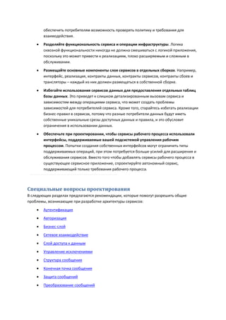 обеспечить потребителям возможность проверять политику и требования для
        взаимодействия.
       Разделяйте функциональность сервиса и операции инфраструктуры. Логика
        сквозной функциональности никогда не должна смешиваться с логикой приложения,
        поскольку это может привести к реализациям, плохо расширяемым и сложным в
        обслуживании.
       Размещайте основные компоненты слоя сервисов в отдельных сборках. Например,
        интерфейс, реализация, контракты данных, контракты сервисов, контракты сбоев и
        трансляторы – каждый из них должен размещаться в собственной сборке.

       Избегайте использования сервисов данных для предоставления отдельных таблиц
        базы данных. Это приведет к слишком детализированным вызовам сервиса и
        зависимостям между операциями сервиса, что может создать проблемы
        зависимостей для потребителей сервиса. Кроме того, старайтесь избегать реализации
        бизнес-правил в сервисах, потому что разные потребители данных будут иметь
        собственные уникальные срезы доступных данных и правила, и это обусловит
        ограничения в использовании данных.

       Обеспечьте при проектировании, чтобы сервисы рабочего процесса использовали
        интерфейсы, поддерживаемые вашей подсистемой управления рабочим
        процессом. Попытки создания собственных интерфейсов могут ограничить типы
        поддерживаемых операций, при этом потребуется больше усилий для расширения и
        обслуживания сервисов. Вместо того чтобы добавлять сервисы рабочего процесса в
        существующее сервисное приложение, спроектируйте автономный сервис,
        поддерживающий только требования рабочего процесса.



Специальные вопросы проектирования
В следующих разделах предлагаются рекомендации, которые помогут разрешить общие
проблемы, возникающие при разработке архитектуры сервисов:
       Аутентификация
       Авторизация
       Бизнес-слой
       Сетевое взаимодействие

       Слой доступа к данным
       Управление исключениями

       Структура сообщения

       Конечная точка сообщения
       Защита сообщений
       Преобразование сообщений
 