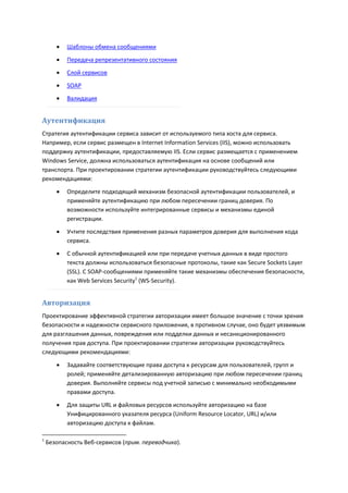    Шаблоны обмена сообщениями

          Передача репрезентативного состояния
          Слой сервисов

          SOAP
          Валидация


Аутентификация
Стратегия аутентификации сервиса зависит от используемого типа хоста для сервиса.
Например, если сервис размещен в Internet Information Services (IIS), можно использовать
поддержку аутентификации, предоставляемую IIS. Если сервис размещается с применением
Windows Service, должна использоваться аутентификация на основе сообщений или
транспорта. При проектировании стратегии аутентификации руководствуйтесь следующими
рекомендациями:

          Определите подходящий механизм безопасной аутентификации пользователей, и
           применяйте аутентификацию при любом пересечении границ доверия. По
           возможности используйте интегрированные сервисы и механизмы единой
           регистрации.

          Учтите последствия применения разных параметров доверия для выполнения кода
           сервиса.
          С обычной аутентификацией или при передаче учетных данных в виде простого
           текста должны использоваться безопасные протоколы, такие как Secure Sockets Layer
           (SSL). С SOAP-сообщениями применяйте такие механизмы обеспечения безопасности,
           как Web Services Security1 (WS-Security).


Авторизация
Проектирование эффективной стратегии авторизации имеет большое значение с точки зрения
безопасности и надежности сервисного приложения, в противном случае, оно будет уязвимым
для разглашения данных, повреждения или подделки данных и несанкционированного
получения прав доступа. При проектировании стратегии авторизации руководствуйтесь
следующими рекомендациями:

          Задавайте соответствующие права доступа к ресурсам для пользователей, групп и
           ролей; применяйте детализированную авторизацию при любом пересечении границ
           доверия. Выполняйте сервисы под учетной записью с минимально необходимыми
           правами доступа.

          Для защиты URL и файловых ресурсов используйте авторизацию на базе
           Унифицированного указателя ресурса (Uniform Resource Locator, URL) и/или
           авторизацию доступа к файлам.

1
    Безопасность Веб-сервисов (прим. переводчика).
 