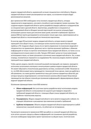 модели предметной области, выраженной на языке специалистов в этой области. Модель
предметной области может рассматриваться как каркас, на основании которого будут
реализовываться решения.

Для применения DDD необходимо четко понимать предметную область, которую
предполагается моделировать, или иметь способности для овладения такими знаниями. При
создании модели предметной области группа разработки нередко работает в сотрудничестве
со специалистами в данной области. Архитекторы, разработчики и специалисты в
рассматриваемой области обладают разной подготовкой и во многих ситуациях будут
использовать разные языки для описания своих целей, желаний и требований. Однако в
рамках DDD вся группа договаривается использовать только один язык, ориентированный на
предметную область и исключающий все технические жаргонизмы.

В качестве ядра ПО выступает модель предметной области, которая является прямой
проекцией этого общего языка; с ее помощью путем анализа языка группа быстро находит
пробелы в ПО. Создание общего языка это не просто упражнение по получению сведений от
специалистов и их применению. Довольно часто в группах возникают проблемы с обменом
информацией не только по причине непонимания языка предметной области, но также и из-за
неопределенности языка самого по себе. Процесс DDD имеет целью не только реализацию
используемого языка, но также улучшение и уточнение языка предметной области. Это, в свою
очередь, положительно отражается на создаваемом ПО, поскольку модель является прямой
проекцией языка предметной области.

Чтобы сделать модель строгой и полезной языковой конструкцией, как правило, приходится
интенсивно использовать изоляцию и инкапсуляцию в рамках модели предметной области.
Это может обусловить относительную дороговизну системы, основанной на DDD. Несмотря на
то, что DDD обеспечивает массу преимуществ с технической точки зрения, таких как удобство в
обслуживании, эта схема должна применяться лишь для сложных предметных областей, для
которых процессы моделирования и лингвистического анализа обеспечивают безусловные
преимущества при обмене сложной для понимания информацией и формулировании общего
видения предметной области.

Основными преимуществами стиля DDD являются:

      Обмен информацией. Все участники группы разработки могут использовать модель
       предметной области и описываемые ею сущности для передачи сведений и
       требований предметной области с помощью общего языка предметной области, не
       прибегая к техническому жаргону.

      Расширяемость. Модель предметной области часто является модульной и гибкой, что
       упрощает обновление и расширение при изменении условий и требований.
      Удобство тестирования. Объекты модели предметной области характеризуются слабой
       связанностью и высокой связность, что облегчает их тестирование.

Рассмотрите возможности применения DDD при работе со сложной предметной областью,
если хотите улучшить процессы обмена информацией и ее понимания группой разработки,
или если необходимо представить проект приложения на общем языке, понятном всем
 