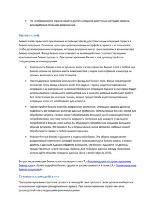    По необходимости ограничивайте доступ к открыто доступным методам сервиса,
        декларативно описывая разрешения.


Бизнес-слой
Бизнес-слой сервисного приложения использует фасад для трансляции операций сервиса в
бизнес-операции. Основная цель при проектировании интерфейса сервиса – использовать
слабо детализированные операции, которые внутренне могут транслироваться во множество
бизнес-операций. Фасад бизнес-слоя отвечает за взаимодействие с соответствующими
компонентами бизнес-процесса. При проектировании бизнес-слоя руководствуйтесь
следующими рекомендациями:

       Компоненты бизнес-слоя не должны знать о слое сервисов. Бизнес-слой и любой код
        бизнес-логики не должен иметь зависимостей с кодом слоя сервисов и никогда не
        должен выполнять код слоя сервисов.

       При поддержке сервисов используйте фасад для бизнес-слоя. Фасад представляет
        основную точку входа в бизнес-слой. Его задача – прием недетализированных
        операций и их разложение на множество бизнес-операций. Однако если сервис будет
        использоваться с локального компьютера или с клиента, который выполняет доступ
        без пересечения физических границ, можно предоставить и детализированные
        операции, если это необходимо для клиента.
       Проектируйте бизнес-слой без сохранения состояния. Операции сервиса должны
        содержать все сведения, включая данные состояния, используемые бизнес-слоем для
        обработки запроса. Сервис может обрабатывать большое число взаимодействий с
        потребителями, поэтому попытки сохранять состояние для каждого отдельного
        потребителя в бизнес-слое могли бы обусловить потребление слишком большого
        объема ресурсов. Это привело бы к ограничению числа запросов, которые может
        обрабатывать сервис в любой момент времени.

       Реализуйте все бизнес-сущности в отдельной сборке. Эта сборка представляет
        разделяемый компонент, который может использоваться и бизнес-слоем, и слоем
        доступа к данным. Однако обратите внимание, что бизнес-сущности не должны
        предоставляться через границы сервиса; для передачи данных между сервисами
        используйте объекты передачи данных (data transfer objects, DTO).

Вопросам реализации бизнес-слоя посвящена глава 7, «Рекомендации по проектированию
бизнес-слоя». Более подробно бизнес-сущности рассматриваются в главе 13, «Проектирование
бизнес-сущностей».

Сетевое взаимодействие
При проектировании стратегии сетевого взаимодействия протокол связи должен выбираться
на основании сценария развертывания сервиса. При проектировании стратегии связи
руководствуйтесь следующими рекомендациями:
 