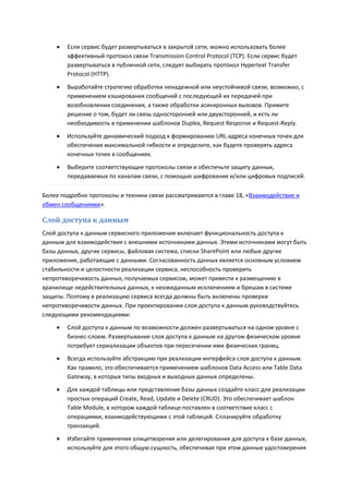    Если сервис будет развертываться в закрытой сети, можно использовать более
        эффективный протокол связи Transmission Control Protocol (TCP). Если сервис будет
        развертываться в публичной сети, следует выбирать протокол Hypertext Transfer
        Protocol (HTTP).
       Выработайте стратегию обработки ненадежной или неустойчивой связи, возможно, с
        применением кэширования сообщений с последующей их передачей при
        возобновлении соединения, а также обработки асинхронных вызовов. Примите
        решение о том, будет ли связь односторонней или двухсторонней, и есть ли
        необходимость в применении шаблонов Duplex, Request Response и Request-Reply.

       Используйте динамический подход к формированию URL-адреса конечных точек для
        обеспечения максимальной гибкости и определите, как будете проверять адреса
        конечных точек в сообщениях.

       Выберите соответствующие протоколы связи и обеспечьте защиту данных,
        передаваемых по каналам связи, с помощью шифрования и/или цифровых подписей.

Более подробно протоколы и техники связи рассматриваются в главе 18, «Взаимодействие и
обмен сообщениями».

Слой доступа к данным
Слой доступа к данным сервисного приложения включает функциональность доступа к
данным для взаимодействия с внешними источниками данных. Этими источниками могут быть
базы данных, другие сервисы, файловая система, списки SharePoint или любые другие
приложения, работающие с данными. Согласованность данных является основным условием
стабильности и целостности реализации сервиса, неспособность проверить
непротиворечивость данных, получаемых сервисом, может привести к размещению в
хранилище недействительных данных, к неожиданным исключениям и брешам в системе
защиты. Поэтому в реализацию сервиса всегда должны быть включены проверки
непротиворечивости данных. При проектировании слоя доступа к данным руководствуйтесь
следующими рекомендациями:
       Слой доступа к данным по возможности должен развертываться на одном уровне с
        бизнес-слоем. Развертывание слоя доступа к данным на другом физическом уровне
        потребует сериализации объектов при пересечении ими физических границ.
       Всегда используйте абстракцию при реализации интерфейса слоя доступа к данным.
        Как правило, это обеспечивается применением шаблонов Data Access или Table Data
        Gateway, в которых типы входных и выходных данных определены.
       Для каждой таблицы или представления базы данных создайте класс для реализации
        простых операций Create, Read, Update и Delete (CRUD). Это обеспечивает шаблон
        Table Module, в котором каждой таблице поставлен в соответствие класс с
        операциями, взаимодействующими с этой таблицей. Спланируйте обработку
        транзакций.
       Избегайте применения олицетворения или делегирования для доступа к базе данных,
        используйте для этого общую сущность, обеспечивая при этом данные удостоверения
 