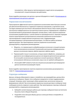 пользователя, чтобы процессы протоколирования и аудита могли ассоциировать
         пользователей с осуществляемыми ими действиями.

Более подробно реализация слоя доступа к данным обсуждается в главе 8, «Рекомендации по
проектированию слоя доступа к данным».

Управление исключениями
Проектирование эффективной стратегии управления исключениями имеет большое значения
для обеспечения безопасности и надежности сервисного приложения, в противном случае,
оно будет уязвимым для атак Отказа в обслуживании (Denial of Service, DoS) и может допустить
разглашение конфиденциальных или критически важных данных. Формирование и обработка
исключений является ресурсоемкой операцией, поэтому важно, чтобы стратегия управления
исключениями разрабатывалась с учетом влияния на производительность. Хорошим подходом
является проектирование централизованного механизма управления исключениями и
протоколирования и предоставление контрольных точек, поддерживающих
инструментирование и централизованный мониторинг, что облегчит работу системных
администраторов. При проектировании стратегии управления исключениями
руководствуйтесь следующими рекомендациями:
        Убедитесь, что перехватываете необрабатываемые исключения и очищаете ресурсы
         после возникновения исключений. Не допускайте разглашения конфиденциальных
         данных в исключениях сервисах, файлах журналов и файлах аудита.
        Перехватывайте только те исключения, которые можете обработать, например, для
         удаления из них конфиденциальных данных или введения дополнительных данных.
         Не используйте исключения для управления логикой приложения. Избегайте
         использования собственных исключений, когда в них нет крайней необходимости.
        Используйте SOAP-элементы Fault или специальные расширения для возвращения
         данных исключения вызывающей стороне.

Более подробно проектирование стратегии управления исключениями рассматривается в
главе 17, «Сквозная функциональность».

Структура сообщения
Данные, которыми обмениваются сервис и потребитель при взаимодействии, должны быть
заключены в сообщение. Формат этого сообщения определяется типами поддерживаемых
операций. Например, может происходить обмен документами, выполнение команд или
формирование событий. При использовании медленных каналов доставки в сообщение также
необходимо включить сведения о сроке действия. При проектировании структуры сообщений
руководствуйтесь следующими рекомендациями:

        Выбирайте соответствующие шаблоны для структуры сообщения (такие как Command,
         Document, Event и Request-Response).
        Разделяйте очень большие объемы данных на меньшие блоки и отправляйте их
         последовательно.
 