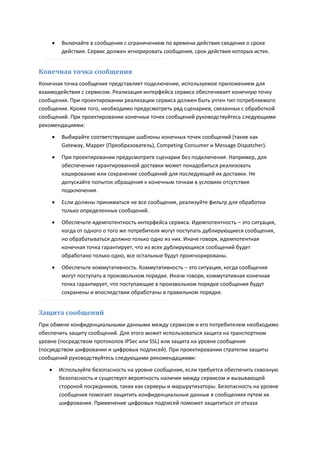    Включайте в сообщения с ограничением по времени действия сведения о сроке
        действия. Сервис должен игнорировать сообщения, срок действия которых истек.


Конечная точка сообщения
Конечная точка сообщения представляет подключение, используемое приложением для
взаимодействия с сервисом. Реализация интерфейса сервиса обеспечивает конечную точку
сообщения. При проектировании реализации сервиса должен быть учтен тип потребляемого
сообщения. Кроме того, необходимо предусмотреть ряд сценариев, связанных с обработкой
сообщений. При проектировании конечных точек сообщений руководствуйтесь следующими
рекомендациями:
       Выбирайте соответствующие шаблоны конечных точек сообщений (такие как
        Gateway, Mapper (Преобразователь), Competing Consumer и Message Dispatcher).

       При проектировании предусмотрите сценарии без подключения. Например, для
        обеспечения гарантированной доставки может понадобиться реализовать
        кэширование или сохранение сообщений для последующей их доставки. Не
        допускайте попыток обращения к конечным точкам в условиях отсутствия
        подключения.

       Если должны приниматься не все сообщения, реализуйте фильтр для обработки
        только определенных сообщений.
       Обеспечьте идемпотентность интерфейса сервиса. Идемпотентность – это ситуация,
        когда от одного о того же потребителя могут поступать дублирующиеся сообщения,
        но обрабатываться должно только одно из них. Иначе говоря, идемпотентная
        конечная точка гарантирует, что из всех дублирующихся сообщений будет
        обработано только одно, все остальные будут проигнорированы.
       Обеспечьте коммутативность. Коммутативность – это ситуация, когда сообщения
        могут поступать в произвольном порядке. Иначе говоря, коммутативная конечная
        точка гарантирует, что поступающие в произвольном порядке сообщения будут
        сохранены и впоследствии обработаны в правильном порядке.


Защита сообщений
При обмене конфиденциальными данными между сервисом и его потребителем необходимо
обеспечить защиту сообщений. Для этого может использоваться защита на транспортном
уровне (посредством протоколов IPSec или SSL) или защита на уровне сообщения
(посредством шифрования и цифровых подписей). При проектировании стратегии защиты
сообщений руководствуйтесь следующими рекомендациями:
       Используйте безопасность на уровне сообщения, если требуется обеспечить сквозную
        безопасность и существует вероятность наличия между сервисом и вызывающей
        стороной посредников, таких как серверы и маршрутизаторы. Безопасность на уровне
        сообщения помогает защитить конфиденциальные данные в сообщениях путем их
        шифрования. Применение цифровых подписей поможет защититься от отказа
 