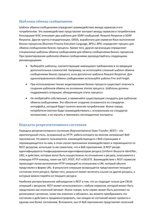 Шаблоны обмена сообщениями
Шаблон обмена сообщениями определяет взаимодействие между сервисом и его
потребителем. Это взаимодействие представляет контракт между сервисом и потребителем.
Консорциум W3C описывает два шаблона для SOAP-сообщений: Request-Response и SOAP
Response. Другая группа стандартизации, OASIS, выработала для сервисов Язык выполнения
бизнес-процессов (Business Process Execution Language, BPEL). BPEL определяет процесс для
обмена сообщениями бизнес-процесса. Кроме того, другие организации определяют
специальные шаблоны обмена сообщениями для обмена сообщениями бизнес-процессов.
При проектировании шаблонов обмена сообщениями руководствуйтесь следующими
рекомендациями:
       Выбирайте шаблоны, соответствующие имеющимся требованиям и не вводящие
        дополнительных сложностей. Например, не используйте сложный шаблон обмена
        сообщениями бизнес-процесса, если достаточно шаблона Request-Response. Для
        однонаправленного обмена сообщениями используйте шаблон Fire and Forget.
       При использовании техник моделирования бизнес-процесса существует опасность
        создания шаблонов обмена на основании этапов процесса. Шаблоны должны
        поддерживать операции, объединяющие этапы процесса.
       Не изобретайте собственные, а применяйте существующие стандарты для шаблонов
        обмена сообщениями. Это обеспечит создание основанного на стандартах
        интерфейса, который будет понятен многим потребителям. Иначе говоря,
        потребители охотнее будут взаимодействовать с основанными на стандартах
        контрактами, а не изучать и принимать нестандартные контракты.


Передача репрезентативного состояния
Передача репрезентативного состояния (Representational State Transfer, REST) – это
архитектурный стиль, основанный на HTTP, работа которого во многом напоминает Веб-
приложение. Но вместо пользователя, взаимодействующего с Веб-страницами и
перемещающегося по ним, в этом случае приложения взаимодействуют и перемещаются по
REST-ресурсам, используя ту же семантику, что и Веб-приложение. В REST ресурс
идентифицируется Унифицированным идентификатором ресурса (Uniform Resource Identifier,
URI), и действия, которые могут быть осуществлены по отношению к ресурсу, описываются с
помощью HTTP-команд, таких как GET, POST, PUT и DELETE. Взаимодействие с REST-сервисом
происходит путем выполнения HTTP-операций по отношению к URI, который обычно
представлен в форме URL. В результате операции возвращается представление текущего
состояния этого ресурса. Кроме того, результат может включать ссылки на другие ресурсы, к
которым можно перейти из текущего ресурса.
Наиболее распространенное заблуждение о REST в том, что он подходит только для CRUD-
операций с ресурсом. REST может использоваться с любым сервисом, который может быть
представлен как конечный автомат. Иначе говоря, если сервис может быть разложен на
различимые состояния, такие как извлечен и обновлен, вы можете преобразовать эти
состояния в действия и продемонстрировать, как каждое из состояний может привести к
одному или более состояниям. Вспомните, как UI Веб-приложения представляет конечный
 