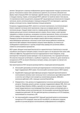 автомат. При доступе к странице отображаемые данные представляют текущее состояние этих
данных. Пользователь может иметь возможность изменять это состояние, обновляя поля
формы через операцию POST или переходя к другой странице, используя ссылки, включенные
в текущую страницу. Сервис, использующий REST, работает по такой же схеме в том смысле,
что приложение может осуществлять операцию GET над ресурсом для получения его текущего
состояния, менять состояние ресурса с помощью операции PUT или переходить к другому
ресурсу, используя ссылки, предоставляемые текущим ресурсом.
В сервисах, поддерживающих REST, имеется и состояние приложения, и состояние ресурса.
Клиент сохраняет состояние всего приложения, тогда как на сервере хранится только
состояние ресурса. Каждый запрос клиента к серверу должен включать все необходимые
серверу данные для полного понимания данного запроса. Иначе говоря, клиент должен
передавать в запросе все данные, касающиеся состояния приложения. Затем, на основании
ответов сервера, клиент может принимать решения о том, как изменять состояние ресурса.
Передача состояния приложения при каждом запросе обеспечивает возможность
масштабирования приложения, поскольку в этом случае можно добавлять множество
идентичных Веб-серверов и балансировать нагрузку таким образом, что клиенту нет
необходимости привязываться к одному конкретному серверу или состоянию любого
совместно используемого приложения.
REST-сервис обладает качествами безопасности и идемпотентности. Безопасность означает
способность многократно повторять запрос и получать один и тот же результат без каких-либо
побочных эффектов. Под идемпотентностью подразумевается такое поведение, когда
многократное повторение вызова приводит к тем же результатам, что и однократный вызов.
Эти качества повышают устойчивость к ошибкам и надежность, потому что, даже несмотря на
ненадежность HTTP, вы можете безопасно повторять запрос, если сервис не отвечает или
возвращает ошибку.
При проектировании REST-ресурсов руководствуйтесь следующими рекомендациями:
       Используйте диаграмму состояния для моделирования и описания ресурсов, которые
        будет поддерживать REST-сервис. Не используйте состояние сеанса в REST-сервисе.

       Выработайте подход для идентификации ресурсов. Хорошей практикой является
        использование значимых имен начальных точек и уникальных идентификаторов REST
        в качестве части общего пути конкретных экземпляров ресурсов. Избегайте
        включения действий в URI с помощью значений QueryString.
       Определитесь с тем, должны ли поддерживаться несколько реализаций для разных
        ресурсов. Например, решите, должен ли ресурс поддерживать формат XML, Atom или
        JavaScript Object Notation (JSON), и сделайте его частью запроса к ресурсу. Ресурс
        может предоставляться и как (например) http://www.contoso.com/example.atom, и
        как http://www.contoso.com/example.json. Не используйте значения QueryString для
        определения действий с URI. Все действия должны основываться на HTTP-операции,
        выполняемой по отношению к URI.
       Не злоупотребляйте операцией POST. Хорошей практикой является использование
        конкретных HTTP-операций, таких как PUT или DELETE, это обеспечит создание
        дизайна на основе ресурсов и использование унифицированного интерфейса.
 