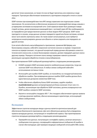 достигнут точки назначения, но также что они не будут прочитаны или изменены в ходе
передачи. Транзакции обеспечивают возможность группировки операций и отката в случае
сбоя.
SOAP полезен при взаимодействии типа RPC между сервисами или отдельными слоями
приложения. Он исключителен в обеспечении возможности взаимодействия между новыми и
устаревшими системами во внутренней сети. Слой сервисов может быть размещен поверх
старой системы, делая возможным взаимодействие с системой через API без необходимости
ее переработки для предоставления доступа на базе модели REST-ресурсов. SOAP также
пригодится в случаях, когда данные активно передаются одной или более системам, которые
могут часто менять протоколы связи. Он также может использоваться, если требуется
непрозрачно инкапсулировать данные или объекты и затем сохранять или передавать их
другой системе.
Если хотите обеспечить масштабируемость приложения, применяя Веб-фермы или
балансировку нагрузки, избегайте сохранения состояния сеансов на сервере. Сохранение
сеансов на сервере означает, что данный конкретный сервер должен обслуживать клиента в
течение всего сеанса или, в случае балансировки нагрузки, должен передавать данные сеанса
другому серверу. Передача состояния сеанса между серверами намного усложняет
реализацию сценариев обработки отказов и масштабирования.
При проектировании SOAP-сообщений руководствуйтесь следующими рекомендациями:
       В SOAP-конверте SOAP-заголовок является необязательным элементом, тогда как
        наличие SOAP-тела обязательно. В любых схемах сообщений избегайте
        использования составных типов.
       Используйте для ошибок SOAP-ошибки, не полагайтесь на стандартный механизм
        обработки ошибок. При возвращении данных ошибки SOAP-ошибка должна быть
        единственным дочерним элементом SOAP-тела.
       Чтобы обеспечить обработку блока SOAP-заголовка, задайте атрибуту
        mustUnderstand (должен интерпретироваться) блока значение «true» или «1».
        Ошибки, возникающие при обработке SOAP-заголовка, должны возвращаться как
        SOAP-ошибка в элементе SOAP-заголовка.
       Изучите и используйте стандарты WS-*. Эти стандарты обеспечивают единые правила
        и методы решения проблем, обычно возникающих в архитектуре, использующей
        обмен сообщениями.


Валидация
Эффективная стратегия валидации ввода и данных является критически важной для
обеспечения безопасности приложения. Для него обязательно должны быть определены
правила валидации данных, поступающих от потребителей сервиса. При проектировании
стратегии валидации руководствуйтесь следующими рекомендациями:
       Проверяйте все данные, поступающие в интерфейс сервиса, включая связанные с
        сообщением поля данных, и возвращайте информативные сообщения об ошибке в
        случае сбоя валидации. Для проверки входящих сообщений используйте XML-схемы.
 