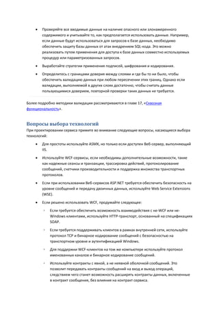    Проверяйте все вводимые данные на наличие опасного или злонамеренного
        содержимого и учитывайте то, как предполагается использовать данные. Например,
        если данные будут использоваться для запросов к базе данных, необходимо
        обеспечить защиту базы данных от атак внедрением SQL-кода. Это можно
        реализовать путем применения для доступа к базе данных совместно используемых
        процедур или параметризованных запросов.
       Выработайте стратегии применения подписей, шифрования и кодирования.

       Определитесь с границами доверия между слоями и где бы то ни было, чтобы
        обеспечить валидацию данных при любом пересечении этих границ. Однако если
        валидации, выполняемой в других слоях достаточно, чтобы считать данные
        пользующимися доверием, повторной проверки таких данных не требуется.

Более подробно методики валидации рассматриваются в главе 17, «Сквозная
функциональность».


Вопросы выбора технологий
При проектировании сервиса примите во внимание следующие вопросы, касающиеся выбора
технологий:

       Для простоты используйте ASMX, но только если доступен Веб-сервер, выполняющий
        IIS.

       Используйте WCF-сервисы, если необходимы дополнительные возможности, такие
        как надежные сеансы и транзакции, трассировка действий, протоколирование
        сообщений, счетчики производительности и поддержка множества транспортных
        протоколов.

       Если при использовании Веб-сервисов ASP.NET требуется обеспечить безопасность на
        уровне сообщений и передачу двоичных данных, используйте Web Service Extensions
        (WSE).
       Если решено использовать WCF, продумайте следующее:
        ◦   Если требуется обеспечить возможность взаимодействия с не-WCF или не-
            Windows клиентами, используйте HTTP-транспорт, основанный на спецификациях
            SOAP.

        ◦   Если требуется поддерживать клиентов в рамках внутренней сети, используйте
            протокол TCP и бинарное кодирование сообщений с безопасностью на
            транспортном уровне и аутентификацией Windows.
        ◦   Для поддержки WCF-клиентов на том же компьютере используйте протокол
            именованных каналов и бинарное кодирование сообщений.
        ◦   Используйте контракты с явной, а не неявной оболочкой сообщений. Это
            позволит передавать контракты сообщений на вход и выход операций,
            следствием чего станет возможность расширять контракты данных, включенные
            в контракт сообщения, без влияния на контракт сервиса.
 