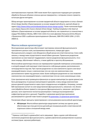 заинтересованным сторонам. DDD также может быть идеальным подходом для сценариев
обработки больших объемов сложных данных предприятия, с которыми сложно справится,
используя другие методики.

Обзор методик проектирования на основе предметной области представлен в статье «Domain
Driven Design Quickly» (Проектирование на основе предметной области, краткий обзор) по
адресу http://www.infoq.com/minibooks/domain-driven-design-quickly. Также полезными будут
книга Эрика Эванса (Eric Evans) «Domain-Driven Design: Tackling Complexity in the Heart of
Software» (Проектирование на основе предметной области: как справляться со сложностями в
сердце ПО) (Addison-Wesley, ISBN: 0-321-12521-5) и книга Джимми Нильсона (Jimmy Nilsson)
«Применение DDD и шаблонов проектирования» (Вильямс, ISBN 978-5-8459-1296-1, 0-321-
26820-2).


Многослойная архитектура6
Многоуровневая архитектура обеспечивает группировку связанной функциональности
приложения в разных слоях, выстраиваемых вертикально, поверх друг друга.
Функциональность каждого слоя объединена общей ролью или ответственностью. Слои слабо
связаны, и между ними осуществляется явный обмен данными. Правильное разделение
приложения на слои помогает поддерживать строгое разделение функциональности, что в
свою очередь, обеспечивает гибкость, а также удобство и простоту обслуживания.
Многослойная архитектура описана как перевернутая пирамида повторного использования,
в которой каждый слой агрегирует ответственности и абстракции уровня, расположенного
непосредственно под ним. При строгом разделении на слои компоненты одного слоя могут
взаимодействовать только с компонентами того же слоя или компонентами слоя,
расположенного прямо под данным слоем. Более свободное разделение на слои позволяет
компонентам слои взаимодействовать с компонентами того же и всех нижележащих слоев.
Слои приложения могут размещаться физически на одном компьютере (на одном уровне) или
быть распределены по разным компьютерам (n-уровней), и связь между компонентами
разных уровней осуществляется через строго определенные интерфейсы. Например, типовое
Веб-приложение состоит из слоя представления (функциональность, связанная с UI), бизнес-
слоя (обработка бизнес-правил) и слоя данных (функциональность, связанная с доступом к
данным, часто практически полностью реализуемая с помощью высокоуровневых
инфраструктур доступа к данным). Подробно n-уровневая архитектура приложения
рассматривается в данной главе позже в разделе N-уровневая / 3-уровненая архитектура.
Рассмотрим общие принципы проектирования с использованием многослойной архитектуры:
       Абстракция. Многослойная архитектура представляет систему как единое целое,
        обеспечивая при этом достаточно деталей для понимания ролей и ответственностей
        отдельных слоев и отношений между ними.


6
 Термины слой (layer) и уровень(tier) часто смешивают. Здесь и далее слой обозначает
логическое разделение функциональности, а уровень физическое разворачивание на разных
системах (прим. научного редактора).
 