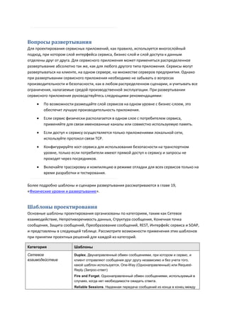 Вопросы развертывания
Для проектирования сервисных приложений, как правило, используется многослойный
подход, при котором слой интерфейса сервиса, бизнес-слой и слой доступа к данным
отделены друг от друга. Для сервисного приложения может применяться распределенное
развертывание абсолютно так же, как для любого другого типа приложения. Сервисы могут
развертываться на клиенте, на одном сервере, на множестве серверов предприятия. Однако
при развертывании сервисного приложения необходимо не забывать о вопросах
производительности и безопасности, как в любом распределенном сценарии, и учитывать все
ограничения, налагаемые средой производственной эксплуатации. При развертывании
сервисного приложения руководствуйтесь следующими рекомендациями:
       По возможности размещайте слой сервисов на одном уровне с бизнес-слоем, это
        обеспечит лучшую производительность приложения.
       Если сервис физически располагается в одном слое с потребителем сервиса,
        применяйте для связи именованные каналы или совместно используемую память.
       Если доступ к сервису осуществляется только приложениями локальной сети,
        используйте протокол связи TCP.

       Конфигурируйте хост сервиса для использования безопасности на транспортном
        уровне, только если потребители имеют прямой доступ к сервису и запросы не
        проходят через посредников.
       Включайте трассировку и компиляцию в режиме отладки для всех сервисов только на
        время разработки и тестирования.

Более подробно шаблоны и сценарии развертывания рассматриваются в главе 19,
«Физические уровни и развертывание».


Шаблоны проектирования
Основные шаблоны проектирования организованы по категориям, таким как Сетевое
взаимодействие, Непротиворечивость данных, Структура сообщения, Конечная точка
сообщения, Защита сообщений, Преобразование сообщений, REST, Интерфейс сервиса и SOAP,
и представлены в следующей таблице. Рассмотрите возможности применения этих шаблонов
при принятии проектных решений для каждой из категорий.

Категория              Шаблоны

Сетевое                Duplex. Двунаправленный обмен сообщениями, при котором и сервис, и
взаимодействие         клиент отправляют сообщения друг другу независимо и без учета того,
                       какой шаблон используется, One-Way (Однонаправленный) или Request-
                       Reply (Запрос-ответ)
                       Fire and Forget. Однонаправленный обмен сообщениями, используемый в
                       случаях, когда нет необходимости ожидать ответа.
                       Reliable Sessions. Надежная передача сообщений из конца в конец между
 