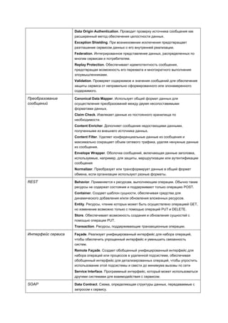 Data Origin Authentication. Проводит проверку источника сообщения как
                    расширенный метод обеспечения целостности данных.
                    Exception Shielding. При возникновении исключения предотвращает
                    разглашение сервисом данных о его внутренней реализации.
                    Federation. Интегрированное представление данных, распределенных по
                    многим сервисам и потребителям.
                    Replay Protection. Обеспечивает идемпотентность сообщения,
                    предотвращая возможность его перехвата и многократного выполнения
                    злоумышленниками.
                    Validation. Проверяет содержимое и значения сообщений для обеспечения
                    защиты сервиса от неправильно сформированного или злонамеренного
                    содержимого.

Преобразование      Canonical Data Mapper. Использует общий формат данных для
сообщений           осуществления преобразований между двумя несопоставимыми
                    форматами данных.
                    Claim Check. Извлекает данные из постоянного хранилища по
                    необходимости.
                    Content Enricher. Дополняет сообщения недостающими данными,
                    полученными из внешнего источника данных.
                    Content Filter. Удаляет конфиденциальные данные из сообщения и
                    максимально сокращает объем сетевого трафика, удаляя ненужные данные
                    из сообщения.
                    Envelope Wrapper. Оболочка сообщений, включающая данные заголовка,
                    используемые, например, для защиты, маршрутизации или аутентификации
                    сообщения
                    Normalizer. Преобразует или трансформирует данные в общий формат
                    обмена, если организации используют разные форматы.

REST                Behavior. Применяется к ресурсам, выполняющим операции. Обычно такие
                    ресурсы не содержат состояния и поддерживают только операцию POST.
                    Container. Создает шаблон сущности, обеспечивая средства для
                    динамического добавления и/или обновления вложенных ресурсов.
                    Entity. Ресурсы, чтение которых может быть осуществлено операцией GET,
                    но изменение возможно только с помощью операций PUT и DELETE.
                    Store. Обеспечивает возможность создания и обновления сущностей с
                    помощью операции PUT.
                    Transaction. Ресурсы, поддерживающие транзакционные операции.

Интерфейс сервиса   Façade. Реализует унифицированный интерфейс для набора операций,
                    чтобы обеспечить упрощенный интерфейс и уменьшить связанность
                    систем.
                    Remote Façade. Создает обобщенный унифицированный интерфейс для
                    набора операций или процессов в удаленной подсистеме, обеспечивая
                    обобщенный интерфейс для детализированных операций, чтобы упростить
                    использование этой подсистемы и свести до минимума вызовы по сети
                    Service Interface. Программный интерфейс, который может использоваться
                    другими системами для взаимодействия с сервисом.

SOAP                Data Contract. Схема, определяющая структуры данных, передаваемые с
                    запросом к сервису.
 